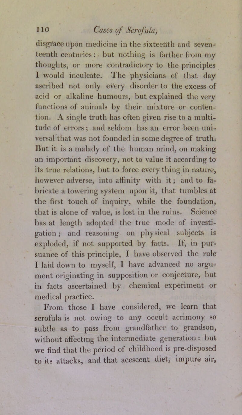 disgrace upon medicine in the sixteenth and seven- teenth centuries: but nothing is farther from my thoughts, or more contradictory to the principles I would inculcate. The physicians of that day ascribed not only every disorder to the excess of acid or alkaline humours, but explained the very functions of animals by their mixture or conten- tion. A single trutli has often given rise to a multi- tude of errors ; and seldom has an error been uni- versal that was not founded in some degree of truth. But it is a malady of the human mind, on making an important discovery, not to value it according to its true relations, but to force everything in nature, however adverse, into affinity with it; and to fa- bricate a towering system upon it, that tumbles at the first touch of inquiry, while the foundation, that is alone of value, is lost in the ruins. Science has at length adopted the true mode of investi- gation ; and reasoning on physical subjects is exploded, if not supported by facts. If, in pur- suance of this principle, I have observed the rule I laid down to myself, I have advanced no argu- ment originating in supposition or conjecture, but in facts ascertained by chemical experiment or medical practice. From those I have considered, we learn that scrofula is not owing to any occult acrimony so subtle as to pass from grandfather to grandson, without affecting the intermediate generation : but we find that the period of childhood is pre-disposed to its attacks, and that acescent diet, impure air,