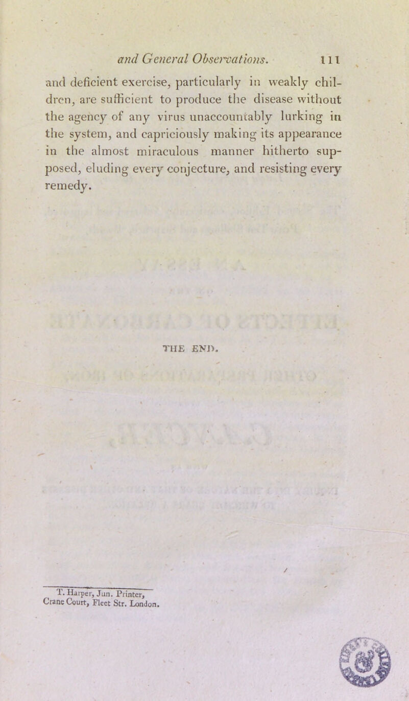 and deficient exercise, particularly in weakly chil- dren, are sufficient to produce the disease without the agency of any virus unaccountably lurking in the system, and capriciously making its appearance in the almost miraculous manner hitherto sup- posed, eluding every conjecture, and resisting every remedy. T1IE END T. Harper, Jan. Printer, Crane Court, Fleet Str. London.