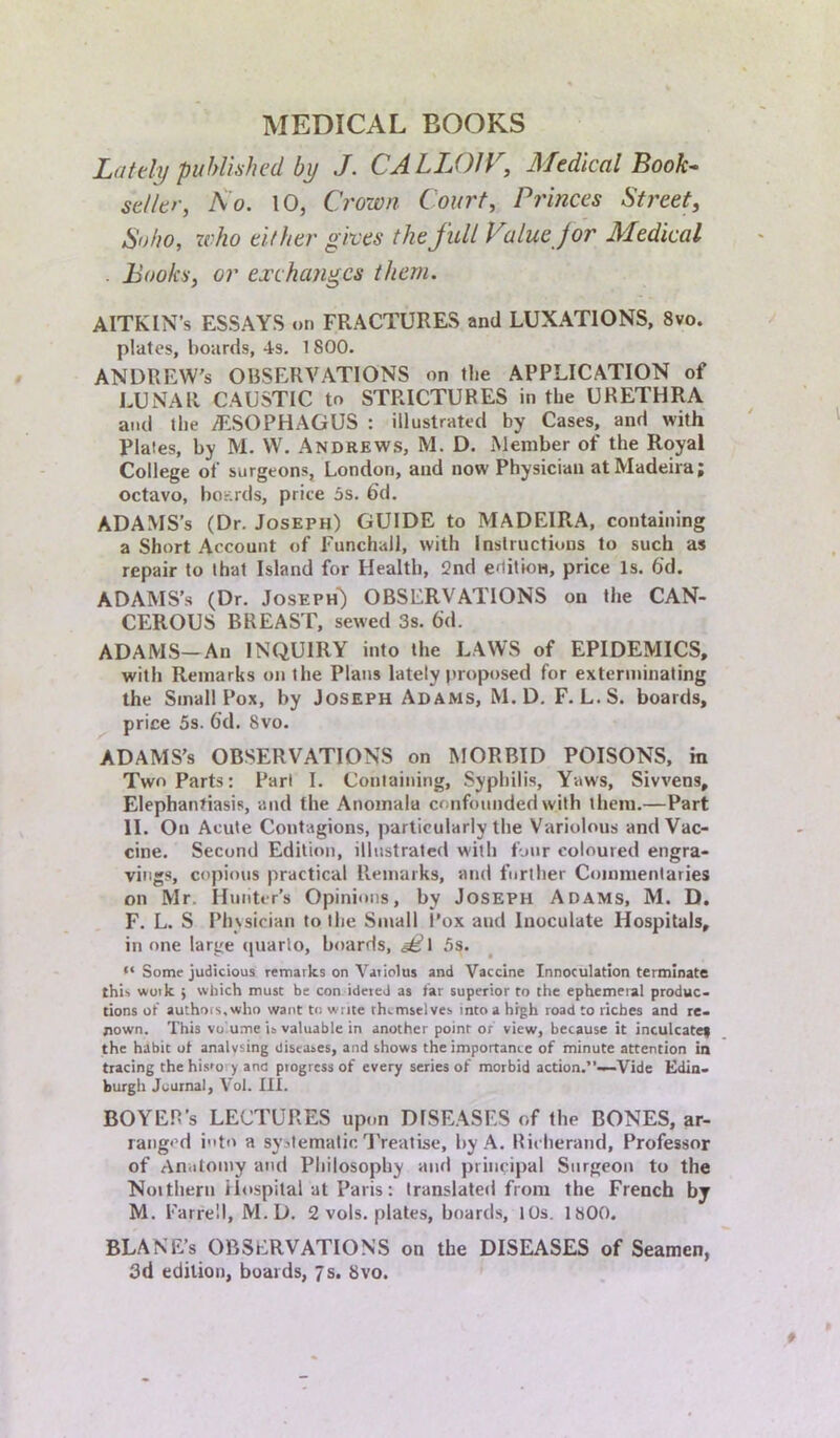 MEDICAL BOOKS Lately published by J. CALLOW, Medical Book- seller, No. 10, Crown Court, Princes Street, Soho, who either gives the full Value for Medical . Books, or exchanges them. AlTKLN’s ESSAYS on FRACTURES and LUXATIONS, 8vo. plates, boards, 4-s. 1800. ANDREW'S OBSERVATIONS on the APPLICATION of LUNAR CAUSTIC to STRICTURES in the URETHRA and the OESOPHAGUS : illustrated by Cases, and with plates, by M. W. Andrews, M. D. Member of the Royal College of surgeons, London, and now Physician at Madeira; octavo, boards, price 5s. 6d. ADAMS’s (Dr. Joseph) GUIDE to MADEIRA, containing a Short Account of Funchall, with Instructions to such as repair to that Island for Health, 2nd edition, price Is. 6d. ADAMS’s (Dr. Joseph) OBSERVATIONS on the CAN- CEROUS BREAST, sewed 3s. fid. ADAMS—An INQUIRY into the LAWS of EPIDEMICS, with Remarks on the Plans lately proposed for exterminating the Small Pox, by Joseph Adams, M. D. F. L.S. boards, price 5s. 6d. 8vo. ADAMS’s OBSERVATIONS on MORBID POISONS, in Two Parts: Pari I. Containing, Syphilis, Yaws, Sivvens, Elephantiasis, and the Anomala confounded with them.—Part II. On Acute Contagions, particularly the Variolous and Vac- cine. Second Edition, illustrated with four coloured engra- vings, copious practical Remarks, and further Commentaries on Mr. Hunter’s Opinions, by Joseph Adams, M. D. F. L. S Physician to the Small l’ox and Inoculate Hospitals, in one large quarto, boards, §£\ 5s. “ Some judicious remarks on Variolas and Vaccine Innoculation terminate this work ; which must be con ideted as tar superior to the ephemeral produc- tions of authors,who want to write themselves into a high road to riches and re- nown. This vo ume is valuable in another point or view, because it inculcatey the habit ot analysing diseases, and shows the importance of minute attention in tracing the his'o y ana progress of every series of morbid action.”-—Vide Edin- burgh Journal, Vol. III. BOYEH’s LECTURES upon DISEASES of the BONES, ar- ranged i”t<> a systematic Treatise, by A. Rieherand, Professor of Anatomy and Philosophy and principal Surgeon to the Noithem Hospital at Paris: translated from the French bj M. Farrell, M.D. 2 vols. plates, boards, 10s. isOO. BLANE’s OBSERVATIONS on the DISEASES of Seamen, 3d edition, boards, 7s. 8vo.