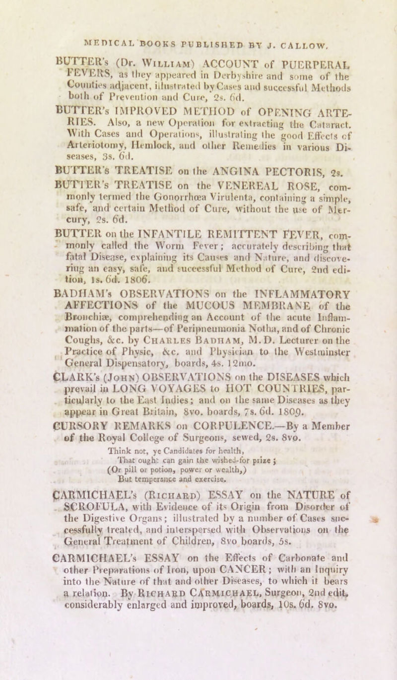 BUTTER’s (Dr. William) ACCOUNT of PUERPERAL 1‘EVERS, as they appeared in Derbyshire and some of the Counties adjacent, illustrated by Cases and successful Methods both of Prevention and Cure, 2s. fid. BUTTER’s IMPROVED METHOD of OPENING ARTE- RIES. Also, a new Operation for extracting the Cataract. With Cases and Operations, illustrating the good Effects of Arteriotomy, Hemlock, and other Remedies in various Di- seases, 3s. 6\l. BUTTER'S TREATISE on the ANGINA PECTORIS, 2s. BUTTER’s TREATISE on the VENEREAL ROSE, com- monly termed the Gonorrhoea Virulenta, containing a simple, safe, and certain Method of Cure, without the use of Mer- cury, 2s. fid. BUTTER on the INFANTILE REMITTENT FEVER, com- monly called the Worm Fever; accurately describing that fatal Disease, explaining its Causes and Nature, and discove- ring an easy, safe, and successful Method of Cure, 2nd edi- tion, Is. fid. 180fi. BADHAM’s OBSERVATIONS on the INFLAMMATORY AFFECTIONS of the MUCOUS MEMBRANE of the Broncliiae, comprehending an Account of the acute Inflam- mation of the parts—of Peripneumonia Notha, and of Chronic Coughs, &c. by Charles Barham, M.D. Lecturer on the Practice of Physic, Kc. and Physician to the Westminster General Dispensatory, boards, 4-s. 12mo. CLARK’s (John) OBSERVATIONS on the DISEASES which prevail in LONG VOYAGES to HOT COUNTRIES, par- ticularly to the East Indies; and on the same Diseases as they appear in Great Britain, 8vo. boards, 7s. fid. 18(H). CURSORY REMARKS on CORPULENCE.—By a Member of the Royal College of Surgeons, sewed, 2s. Svo. Think not, ye Candidates for health, That ought can gain the wished-for prize ; (Or pill or potion, power or wealth,) But temperance and exercise. CARMICHAEL’S (Richard) ESSAY on the NATURE of SCROFULA, with Evidence of its Origin from Disorder of the Digestive Organs; illustrated by a number of Cases suc- cessfully treated, and interspersed with Observations on the General Treatment of Children, Svo boards, 5s. CARMlCIIAEL’s ESSAY on the Effects of Carbonate and other Preparations of Iron, upon CANCER; with an Inquiry into the Nature of that and other Diseases, to which it bears a relation. By Richard Carmichael, Surgeon, 2nd edit, considerably enlarged and improved, boards, 10s. fid. Svo.