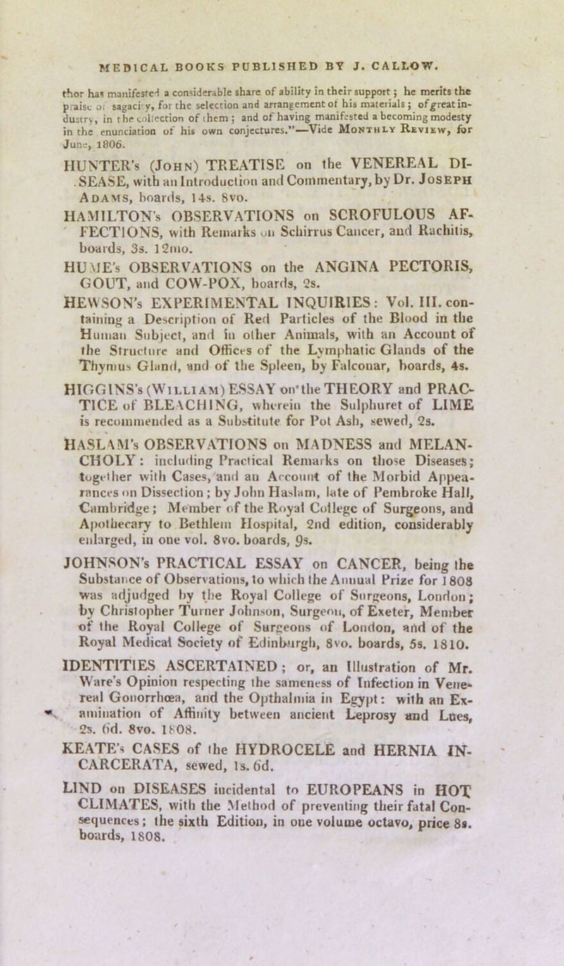 thor hai manifested a considerable share of ability in their support; he merits the praise o, sagaci y, for the selection and arrangement ot his materials; ofgreatin- dustry, in the collection of ihem ; and of having manifested a becoming modesty in the enunciation of his own conjectures.”—Vide Monthly Review, for June, 18O6. HUNTER’S (John) TREATISE on the VENEREAL DI- . SEASE, with an Introduction and Commentary, by Dr. Joseph Adams, hoards, 14s. 8vo. HAMILTON’S OBSERVATIONS on SCROFULOUS AF- FECTIONS, with Remarks on Schirrus Cancer, and Rachitis, boards, 3s. l2mo. HUME’s OBSERVATIONS on the ANGINA PECTORIS, GOUT, and COW-POX, hoards, 2s. HEWSON’s EXPERIMENTAL INQUIRIES: Vol. III. con- taining a Description of Red Particles of the Blood in the Human Subject, and In oilier Animals, with an Account of the Structure and Offices of the Lymphatic Glands of the Thymus Gland, and of the Spleen, by Falconar, boards, 4s. HIGGINS’s (William) ESSAY on'the THEORY and PRAC- TICE of BLEACHING, wherein the Sulphuret of LIME is recommended as a Substitute for Pot Ash, sewed, 2s. HASLAM’s OBSERVATIONS on MADNESS and MELAN- CHOLY : including Practical Remarks on those Diseases; together with Cases, and au Account of the Morbid Appea- rances <>n Dissection ; by John Haslam, late of Pembroke Hall, Cambridge; Member of the Royal College of Surgeons, and Apothecary to Bethlem Hospital, 2nd edition, considerably enlarged, in one vol. 8vo. boards, 9s. JOHNSON’S PRACTICAL ESSAY on CANCER, being the Substance of Observations, to which the Annual Prize for 1808 was adjudged by the Royal College of Surgeons, London; by Christopher Turner Johnson, Surgeon, of Exeter, Member of the Royal College of Surgeons of London, and of the Royal Medical Society of Edinburgh, 8vo. boards, 5s. 1810. IDENTITIES ASCERTAINED ; or, an Illustration of Mr. Ware’s Opinion respecting the sameness of Infection in Vene- real Gonorrhoea, and the Opthalmia in Egypt: with an Ex- amination of Affinity between ancient Leprosy and Lues, 2s. (id. 8vo. 1808. KEATE’s CASES of the HYDROCELE and HERNIA IN- CARCERATA, sewed, Is. fid. LIND on DISEASES incidental to EUROPEANS in HOT CLIMATES, with the Method of preventing their fatal Con- sequences ; the sixth Edition, in oue volume octavo, price 8s. boards, 1808.