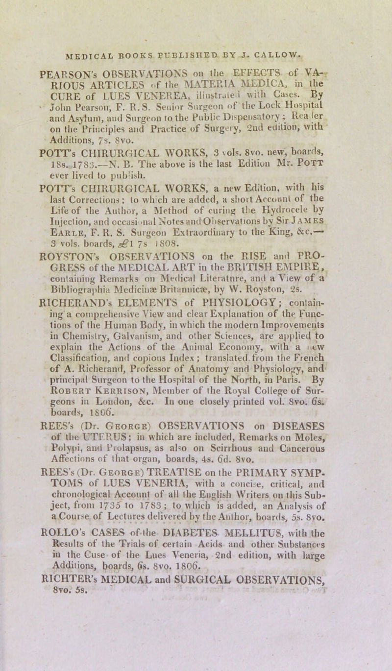 PE\RSON’S OBSERVATIONS on the EFFECTS of VA- RIOUS ARTICLES <-f ihe MATERIA MEDIC A, in ihe CURE of LUES VENEREA, iliustrale.i with Cases. By Jolm Pearson, F. R.S. Senior Surgeon of the Lock Hospital and Asylum, and Surgeon 10 the Public Dispensatory ; Rea jer on the Principles and Practice of Surgery, 2ud edition, with Additions, 7 s. 8vo. POTT’s CHIRURGICAL WORKS, 3 vols. 8vo. new, boards, ISs. 1788.—N. B. The above is the last Edition Mr. Pott ever lived to publish. POTT’s CHIRURGICAL WORKS, a new Edition, with his last Corrections; to which are added, a short Account of the Life of the Author, a Method of curing the Hydrocele by Injection, and occasional Notes and Observations by Sir J AMES Earle, F. R. S. Surgeon Extraordinary to the King, dec.— 3 vois. boards, g£\ 7s l SOS. ROYSTON’s OBSERVATIONS on the RISE and PRO- GRESS of the MEDICAL ART in the BRITISH EMPIRE, containing Remarks on Medical Literatnre, and a View of a Bibliographia Medicinae Britannicae, by W. Royston, 2s. RICIiERAND’s ELEMENTS of PHYSIOLOGY; contain- ing a comprehensive View and clear Explanation of the Func- tions of the Human Body, in which the modern Improvements in Chemistry, Galvanism, and other Sciences, are applied to explain the Actions of the Animal Economy, with a new Classification, and copious Index ; translated from the French of A. Richerand, Professor of Anatomy and Physiology, and principal Surgeon to the Hospital of the North, in Paris. By Robert Kerrison, Member of the Royal College of Sur- geons in London, &c. Iu one closely printed vol. 8vo. 6s. boards, 1806'. REES’s (Dr. George) OBSERVATIONS on DISEASES of the UTFRUS; in which are included, Remarks on Moles, Polypi, and Prolapsus, as aho on Scirrhous aud Cancerous Affections of that organ, boards, 4s. 6d. 8vo. REES’s (Dr. George) TREATISE on the PRIMARY SYMP- TOMS of LUES VENERIA, with a concise, critical, and chronological Account of ail the English Writers on this Sub- ject, from 1735 to 1783 ; to which is added, an Analysis of a Course of Lectures delivered by the Author, boards, 5s. 8vo. ROELO’s CASES of the DIABETES MELLITUS, with the Results of the Trials of certain Acids and other Substances in the Cuse of the Lues Vencria, 2nd edition, with large Additions, boards, 6s. 8vo. 1806. RICHTER’s MEDICAL and SURGICAL OBSERVATIONS, 8vo. 5s.