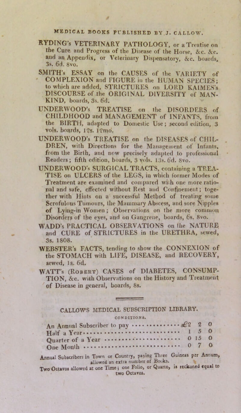 RYDING’s VETERINARY PATHOLOGY, or a Treatise on the Cure and Progress of the Disease of the Horse, &c. &c. and an Appendix, or Veterinary Dispensatory, &c. boards, 3s. 6d. 8vo. SMITH’S ESSAY on the CAUSES of the VARIETY of COMPLEXION and FIGURE in the HUMAN SPECIES; to which are added, STRICTURES on LORD KALMES’a DISCOURSE of the ORIGINAL DIVERSITY of MAN- KIND, boards, 3s. 6‘d. UNDERWOOD’S TREATISE on the DISORDERS of CHILDHOOD and MANAGEMENT of INFANTS, from the BIRTH, adapted to Domestic Use; second edition, 3 vo|s. boards, 12s. 12mo. UNDERWOOD’S TREATISE on the DISEASES of CHIL- DREN, with Directions for the Management of Infants, from the Birth, and now precisely adapted to professional Readers; fifth edition, boards, 3 vols. 13s. 6d. 8vo. UNDERWOOD’S SURGICAL TRACTS, containing a TREA- TISE on ULCERS of the LEGS, in which former Modes of Treatment are examined and compared with one more ratio- nal and safe, effected without Rest and Confinement; toge- ther with Hints on a successful Method of treating some Scrofulous Tumours, the Mammary Abscess, and sore Nipples of Lying-in Women ; Observations on the more common Disorders of the eyes, and on Gangrene, boards, 6s. 8vo. WADD’s PRACTICAL OBSERVATIONS on the NATURE and CURE of STRICTURES in the URETHRA, sewed, 3s. 1808. WEBSTER’S FACTS, tending to show the CONNEXION of the STOMACH with LIFE, DISEASE, and RECOVERY, sewed, Is. 6'd. WATT’s (Robert) CASES of DIABETES, CONSUMP- TION, &c. with Observations on the History and Treatment of Disease in general, boards, 8s. CALLOWS MEDICAL SUBSCRIPTION LIBRARY. CONDITIONS. An Annual Subscriber to pay 2 0 Half a Year 1 5 0 Quarter of a Year 015 0 One Month 0 7 0 Annual Subscribers in Town or Country, paying Three Guineas per Annum, allowed an extra number ot Books. Two Octavos allowed at one Time; one Folio, or Quarto, is reckoned equal to two Octavos.