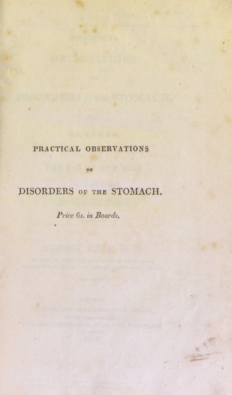 PRACTICAL OBSERVATIONS ON PISORDERS OF THE STOMACH, Price 6^. in Boards,