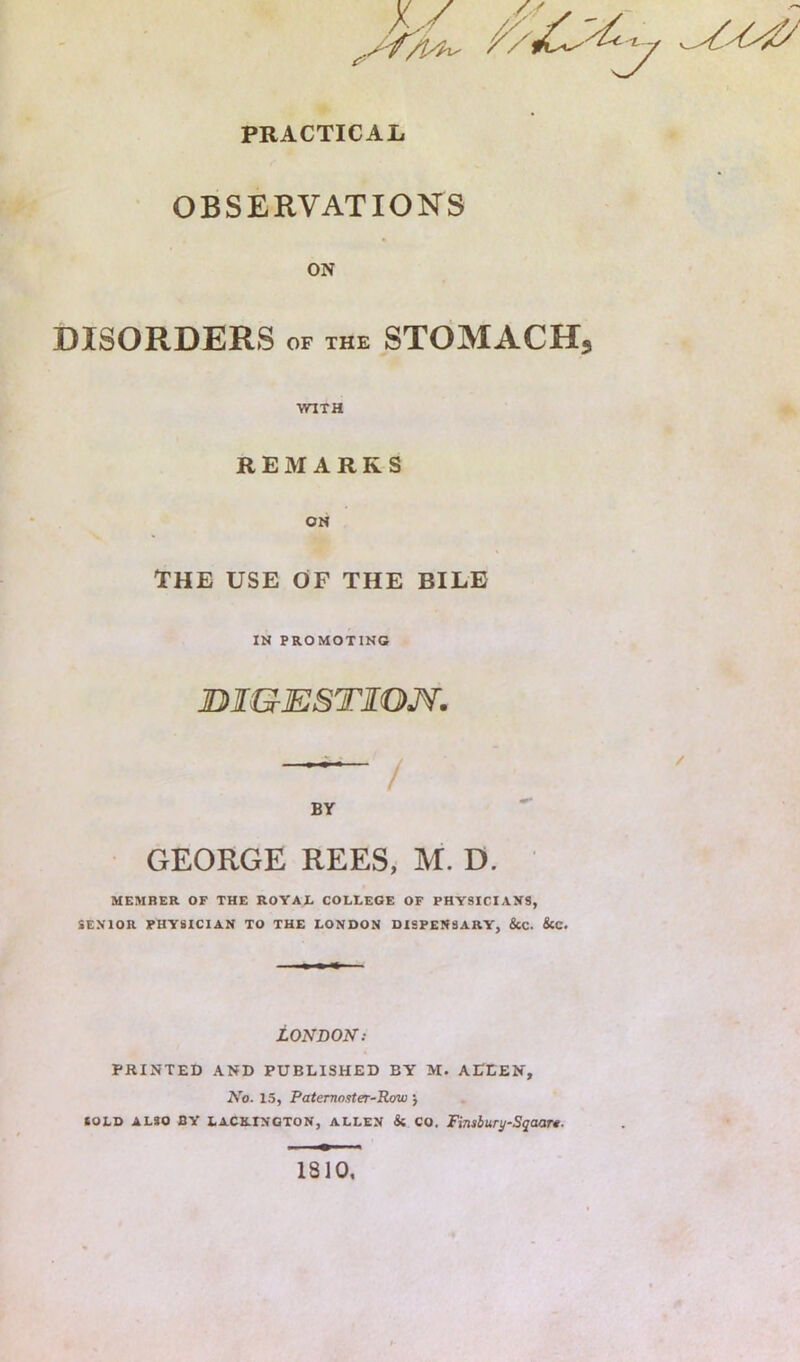 PRACTICAL OBSERVATIONS ON DISORDERS OF THE STOMACH, WITH REMARKS ON THE USE OF THE BILE IN PROMOTING JDTGESTIOM. BY GEORGE REES, M. D. MEMBER OF THE ROYAE COLLEGE OF PHYSICIANS, SENIOR PHYSICIAN TO THE LONDON DISPENSARY, &C. &C. LONDON: PRINTED AND PUBLISHED BY M. ALLEN, No. 15, Paterno.iter-Baw j SOLD ALSO BY LACKINGTON, ALLEN & CO. Finsburi/Sqaar*. 1810,