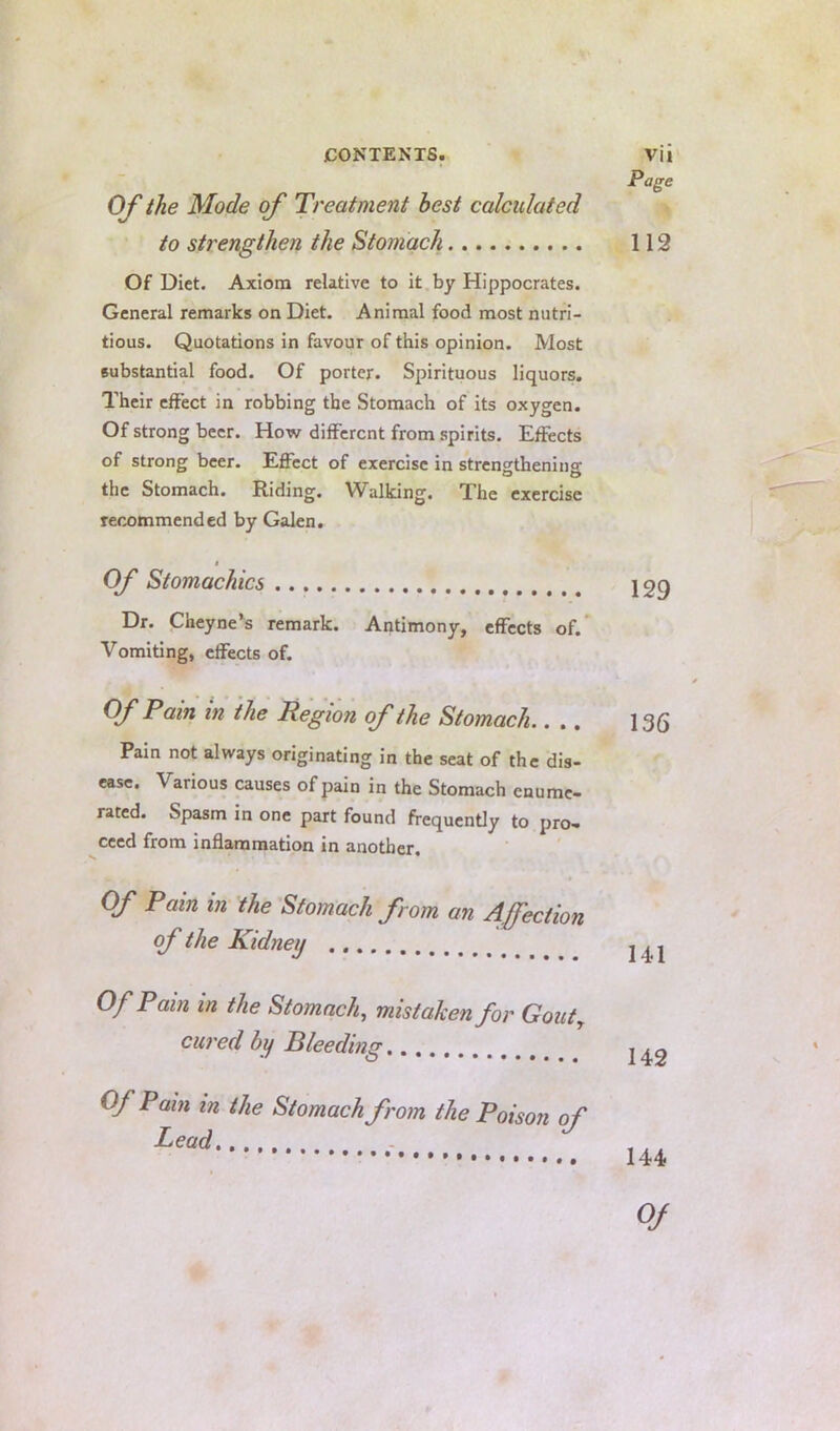 OJ' the Mode of Treatment best calculated to strengthen the Stomach Of Diet. Axiom relative to it by Hippocrates. General remarks on Diet. Animal food most nutri- tious. Quotations in favour of this opinion. Most substantial food. Of porter. Spirituous liquors. Their effect in robbing the Stomach of its oxygen. Of strong beer. How different from spirits. Effects of strong beer. Effect of exercise in strengthening the Stomach. Riding. Walking. The exercise recommended by Galen. i Of Stomachics Dr. Cheyne’s remark. Antimony, effects of. Vomiting, effects of. Of Pain in the Region of the Stomach.. .. Pam not always originating in the seat of the dis- ease. Various causes of pain in the Stomach enume- rated. Spasm in one part found frequently to pro- ceed from inflammation in another. Of Pain in the Stomach from an Affection of the Kidney Of Pain in the Stomach, mistaken for Gout^ cu7'ed by Pleeding Of Pain in the Stomach from the Poison of Lead...... Page 112 129 136 141 142 144 Of