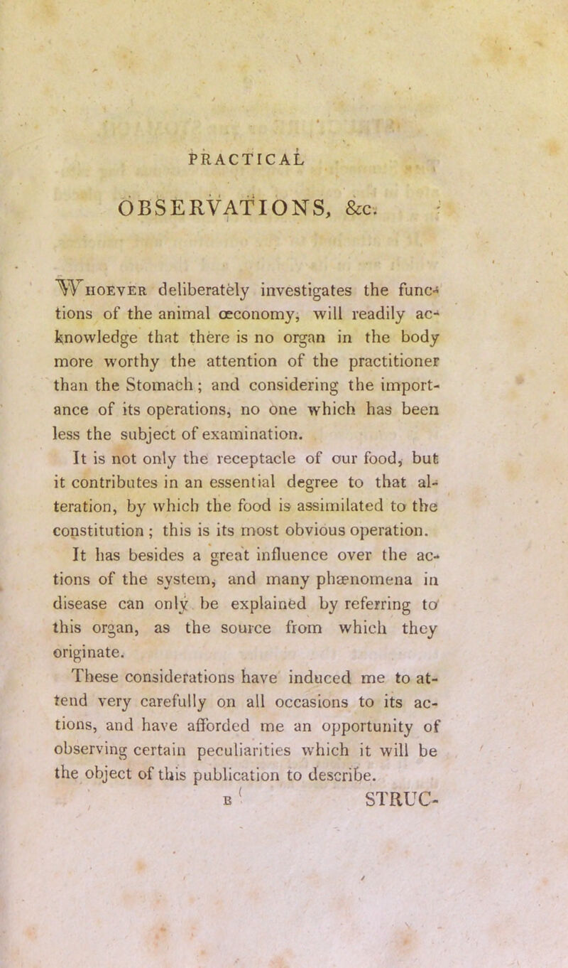 s'. , t ^, f .^1 PRACTICAL OBSERVATIONS, &c. WiioEvER deliberately investigates the func-* tions of the animal oeconomyi will readily ac-* knowledge that there is no organ in the body more worthy the attention of the practitioner than the Stomach; and considering the import- ance of its operations, no one which has been less the subject of examination. It is not only the receptacle of our food, but it contributes in an essential degree to that al- teration, by which the food is assimilated to the constitution ; this is its most obvious operation. It has besides a great influence over the ac- tions of the systeiHj and many phaenomena in disease can only be explained by referring to^ this organ, as the source from which they originate. These considerations have induced me to at- tend very carefully on all occasions to its ac- tions, and have afforded me an opportunity of observing certain peculiarities which it will be the object of this publication to describe. B' STRUC-