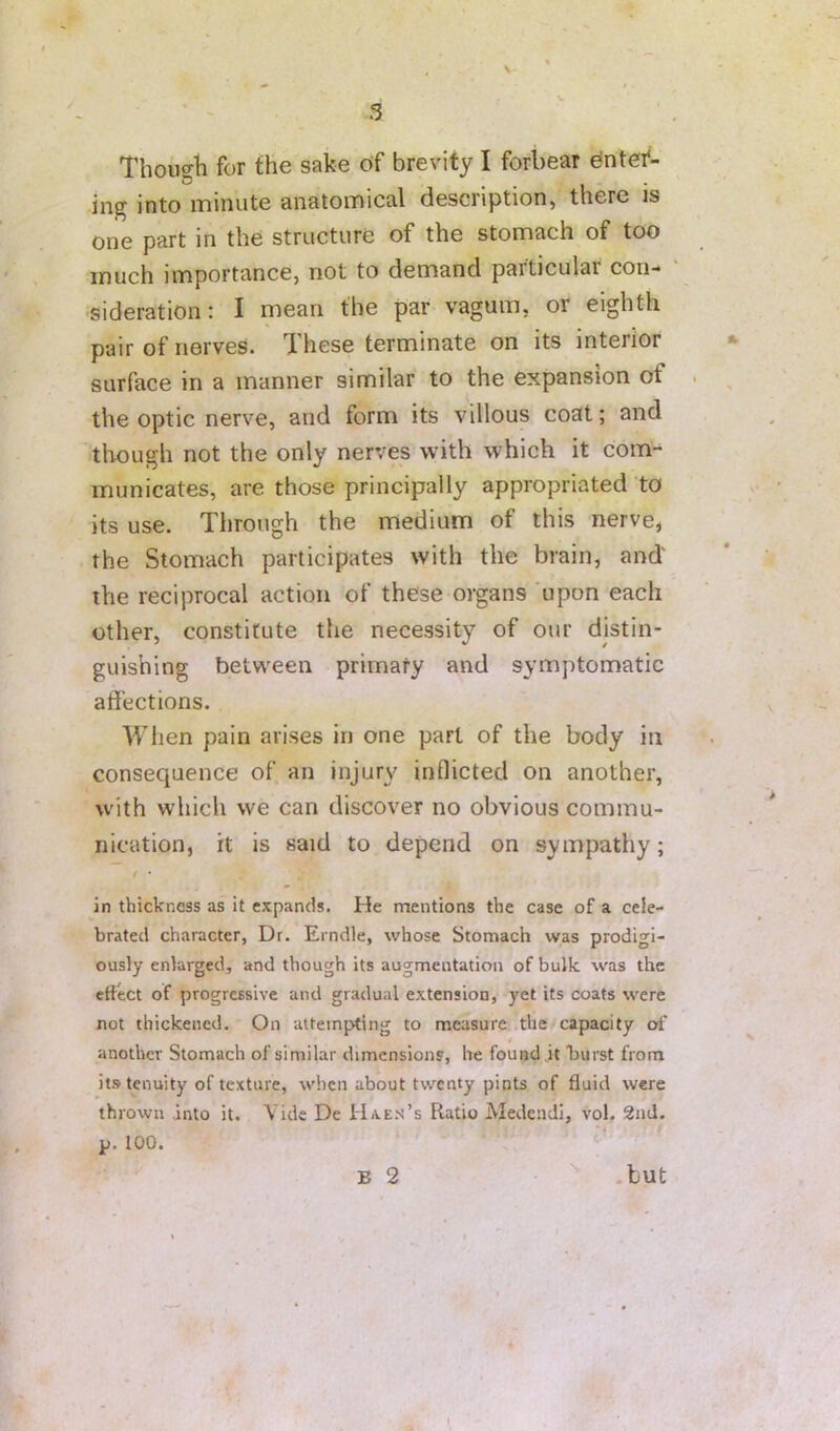 ' - 3 Tbougli for the sake of brevity I forbear Ontef- ing into minute anatomical description, there is one part in the structure of the stomach of too much importance, not to demand particular con- sideration: I mean the par vagum, or eighth pair of nerves. These terminate on its interior surface in a manner similar to the expansion of the optic nerve, and form its villous coat; and though not the only nerves with which it com- municates, are those principally appropriated to its use. Through the medium of this nerve, the Stomach participates with the brain, and' the reciprocal action of these organs ’upon each other, constitute the necessity of our distin- guishing between primary and symptomatic affections. When pain arises in one part of the body in consequence of an injury inflicted on another, with which we can discover no obvious commu- nication, it is said to depend on sympathy; in thickness as it expands. He mentions the case of a cele- brated character, Dr. Erndle, whose Stomach was prodigi- ously enlarged, and though its augmentation of bulk was the effect of progressive and gradual extension, yet its coats were not thickened. On attempting to measure the capacity of another Stomach of similar dimensions, be found jt burst from its tenuity of texture, when about twenty pints of fluid were thrown into it. Vide De IIxes’s Ratio Aledcndi, vol. 2nd. p. 100. B 2 .but ■ ^ s