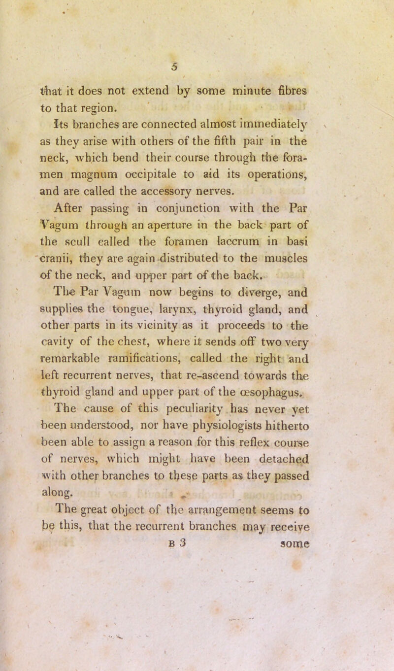 t t^iat it does not extend by some minute fibres to that region. Its branches are connected almost immediately as they arise with others of the fifth pair in the neck, which bend their course through the fora- men magnum occipitale to aid its operations, and are called the accessory nerves. After passing in conjunction with the Par Vagum through an aperture in the back'part of the scull called the foramen laccriim in basi 'cranii, they are again distributed to the muscles of the neck, and upper part of the back.. The Par Vaguin now begins to diverge, and supplies the tongue, larynx, thyroid gland, and other parts in its vicinity as it proceeds to 'the cavity of the chest, where it sends off two very remarkable ramifications, called the right and left recurrent nerves, that re-ascend towards the thyroid gland and upper part of the oesophagus., The cause of this peculiarity has never yet been understood, nor have physiologists hitherto been able to assign a reason for this reflex course of nerves, which might have been detached Hvith other branches to these parts as they passed along. • The great object of the arrangement seems to be this, that the recurrent branches may receive B 3 some