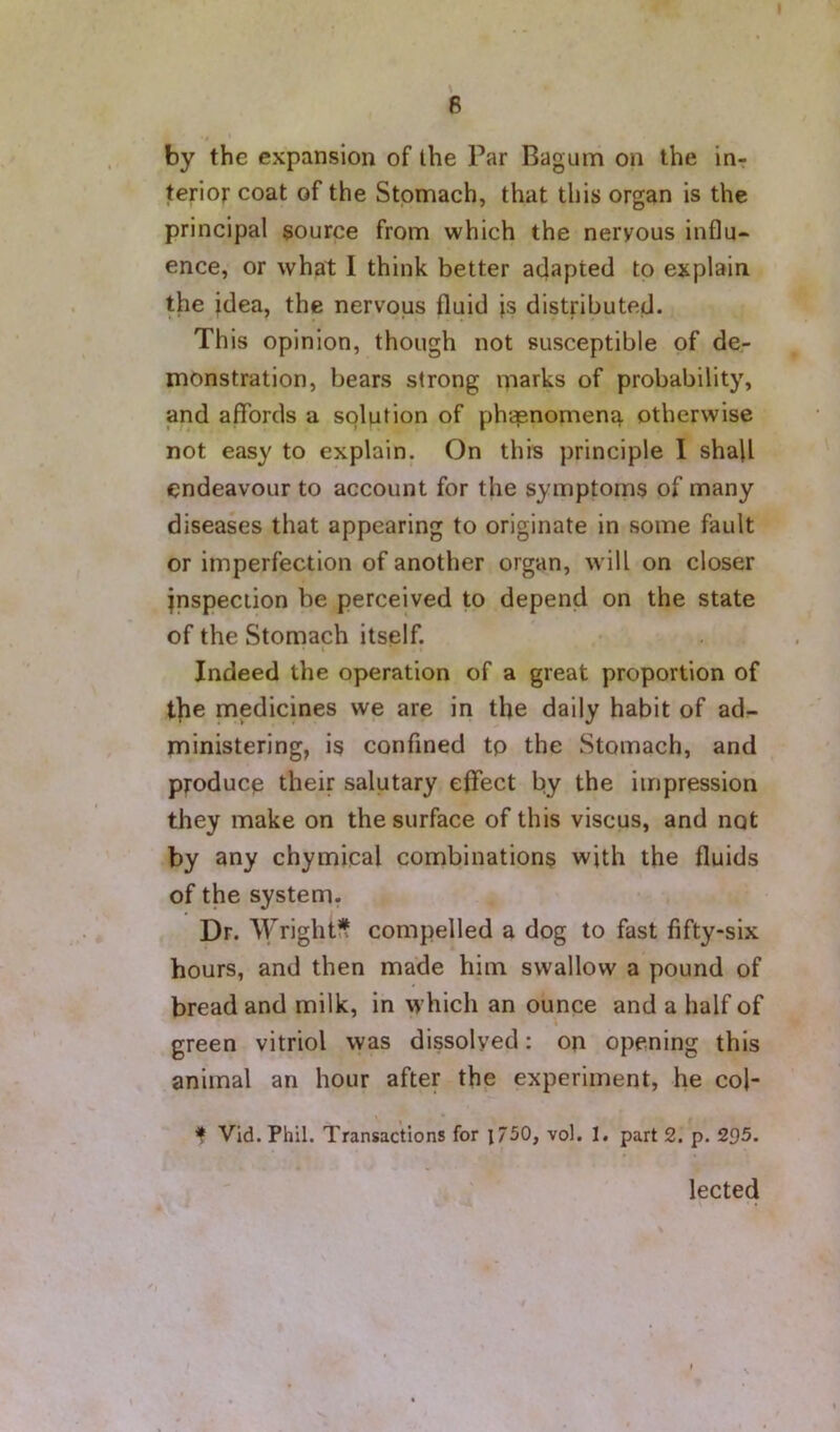 by the expansion of the Par Bagum on the in- terior coat of the Stomach, that this organ is the principal source from which the nervous influ- ence, or what I think better adapted to explain the idea, the nervous fluid |s distributed. This opinion, though not susceptible of de- monstration, bears strong marks of probability, and affords a solution of ph<^nomenq. otherwise not easy to explain. On this principle I shall endeavour to account for the symptoms of many diseases that appearing to originate in some fault or imperfection of another organ, will on closer inspection be perceived to depend on the state of the Stomach itself. Indeed the operation of a great proportion of t]ie medicines we are in the daily habit of ad- ministering, is confined tp the Stomach, and producp their salutary effect by the impression they make on the surface of this viscus, and not by any chymical combinations with the fluids of the system. Dr. Wrightit compelled a dog to fast fifty-six hours, and then made him swallow a pound of bread and milk, in which an ounce and a half of green vitriol was dissolved: on opening this animal an hour after the experiment, he col- f Vid. Phil. Transactions for l750, vol. 1. part 2. p. 295. lected