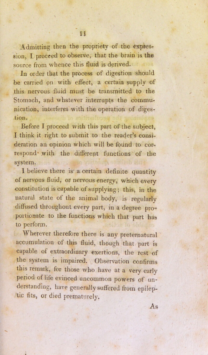 ' u Admitting then the propriety of the expres- sion, I proceed to observe, that the brain is the source from whence this fluid is derived. • ' In order that the process of digestion should be carried on with effect, a certain supply of this nervous fluid must be transmitted to the Stomach, and whatever interrupts the commu- nication, interferes'with the operation of diges- tion. ^ Before I proceed with this part of the subject, I think it right to submit to the reader’s consi- deration an opinion which wdll be found to cor- respond* with the different functions of the system. 1 believe there is* a certain definite quantity of nervous fluid, or nervous energy, which every constitution is capable of supplying; this, in the natural state of the animal body, is regularly diffused throughout every part, in a degree pro- portionate to the functions which that part has to perform. Wherever therefore there is any preternatural accumulation of this fluid, though, that part is capable of extraordinary exertions, the rest of the system is impaired. Observation confirms this remark, for those who have at a very early period of life evinced uncommon powers of un- derstanding, have generally suffered from epilep- tic fits, or died prematurely. As