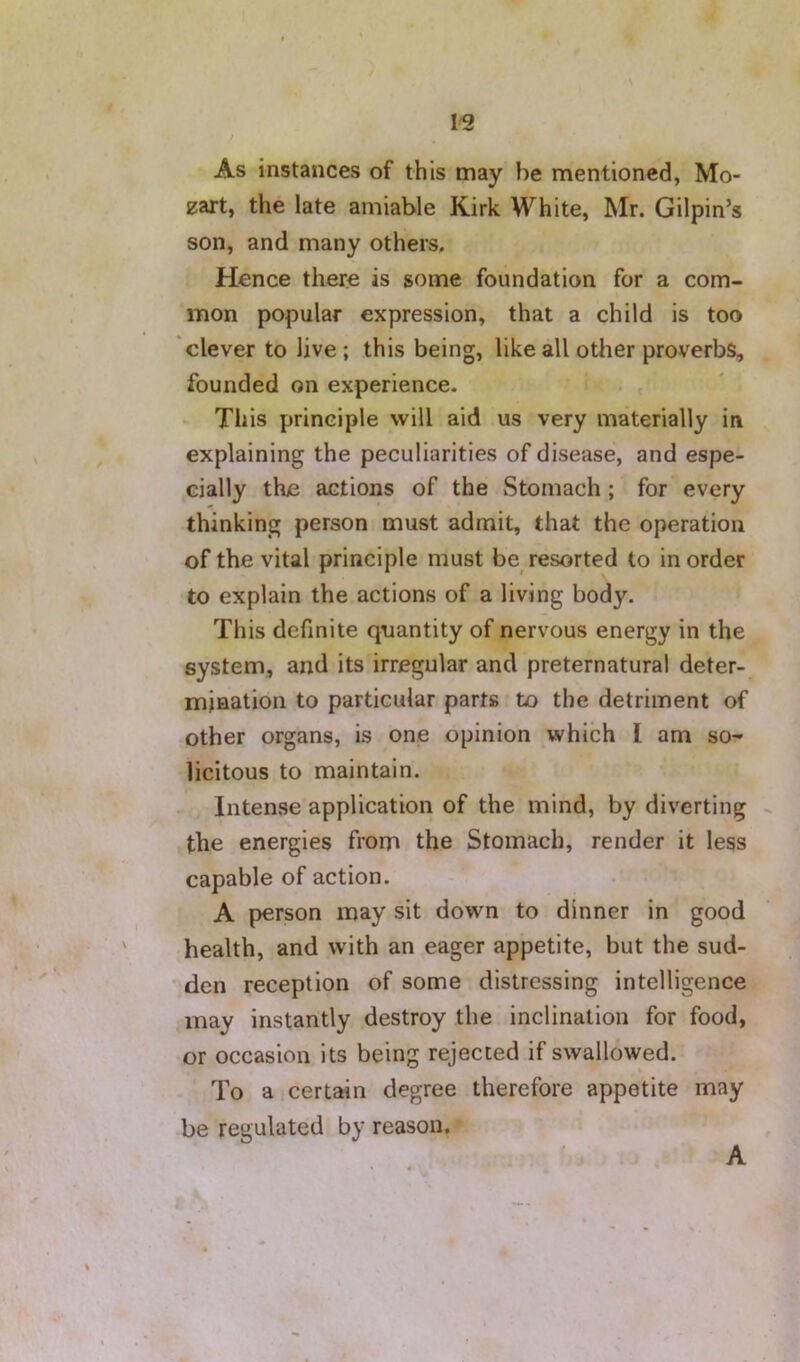 As instances of this may be mentioned, Mo- zart, the late amiable Kirk White, Mr. Gilpin’s son, and many others. Hence there is some foundation for a com- mon popular expression, that a child is too clever to live ; this being, like all other proverbs, founded on experience. - This principle will aid us very materially in explaining the peculiarities of disease, and espe- cially the actions of the wStomach ; for every thinking person must admit, that the operation of the vital principle must be resorted to in order to explain the actions of a living body. This definite quantity of nervous energy in the system, and its irregular and preternatural deter- mination to particular parts to the detriment of other organs, is one opinion which I am so-* licitous to maintain. Intense application of the mind, by diverting - the energies from the Stomach, render it less capable of action. A person may sit down to dinner in good health, and with an eager appetite, but the sud- den reception of some distressing intelligence may instantly destroy the inclination for food, or occasion its being rejected if swallowed. To a certain degree therefore appetite may be regulated by reason. A