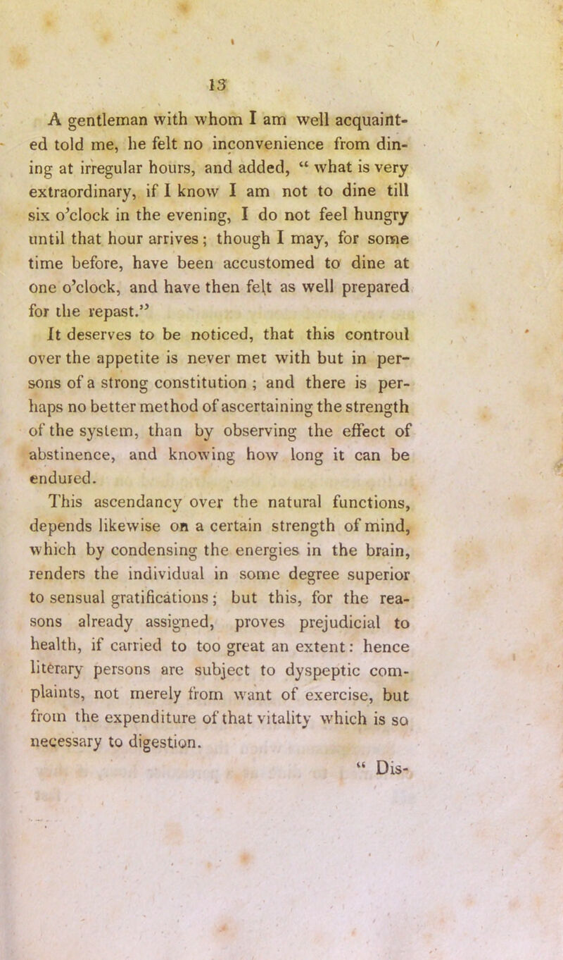 I 13 A gentleman with whom I am well acquaint- ed told me, he felt no inconvenience from din- ing at irregular hours, and added, “ what is very extraordinary, if 1 know I am not to dine till six o^clock in the evening, I do not feel hungry until that hour arrives; though I may, for some time before, have been accustomed to dine at one o’clock, and have then fel,t as well prepared for the repast.” It deserves to be noticed, that this controul over the appetite is never met with but in per- sons of a strong constitution ; and there is per- haps no better method of ascertaining the strength of the system, than by observing the effect of abstinence, and knowing how long it can be endured. I'his ascendancv over the natural functions, depends likewise on a certain strength of mind, which by condensing the energies in the brain, renders the individual in some degree superior to sensual gratifications; but this, for the rea- sons already assigned, proves prejudicial to health, if carried to too great an extent: hence literary persons are subject to dyspeptic com- plaints, not merely from want of exercise, but from the expenditure of that vitality which is so necessary to digestion. “ Dis-.