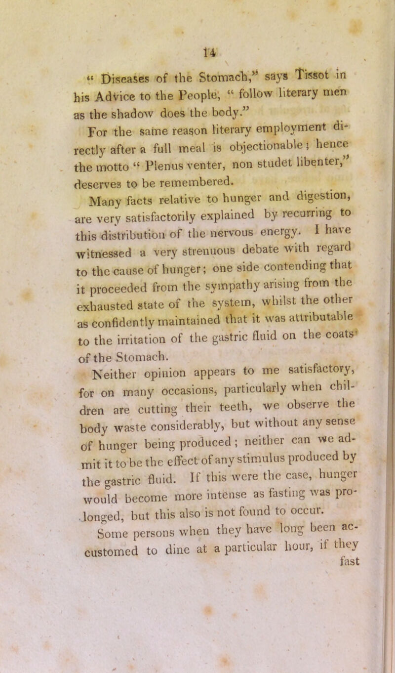 Diseasess of the Stomach,** says Tissot in his Advice to the People’, “ follow literary men as the shadow does the body.** For the same reason literary employment di- rectly after a full meal is objectionable i hence the motto “ Plenus venter, non studet libenter, deserves to be remembered. Many facts relative to hunger and digestion, are very satisfactorily explained by recurring to this distribution of the nervous energy. I have witnessed a very strenuous debate with regard to the cause of hunger; one side contending that it proceeded from the sympathy arising from the exhausted state of the system, whilst the other as confidently maintained that it was attributable to the irritation of the gastric fluid on the coats of the Stomach. Neither opinion appears to me satisfactory, for on many ocepions, particularly when chil- dren are cutting their teeth, we observe the body waste considerably, but without any sense of hunger being produced ; neither can we ad- mit it to be the effect of any stimulus produced by the gastric fluid. If this were the case, hunger would become more intense as fasting was pro- longed, but this also is not found to occur. Some persons when they have long been ac customed to dine at a particulaT hour, if they , fast i