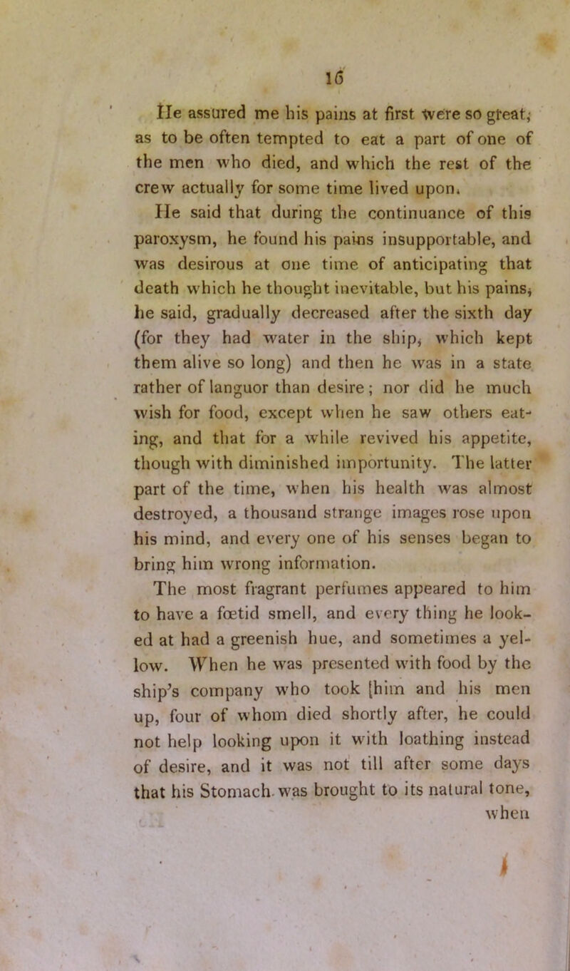 tie assured me his pains at first tv ere so great,- as to be often tempted to eat a part of one of the men who died, and which the rest of the crew actually for some time lived upon* He said that during the continuance of this paroxysm, he found his pains insupportable, and was desirous at one time of anticipating that death which he thought inevitable, but his painsj he said, gradually decreased after the sixth day (for they had water in the shipj which kept them alive so long) and then he was in a state rather of languor than desire; nor did he much wish for food, except when he saw others eat- ing, and that for a while revived his appetite, though with diminished importunity. The latter part of the time, when his health was almost destroyed, a thousand strange images rose upon his mind, and every one of his senses began to bring him wrong information. The most fragrant perfumes appeared to him to have a foetid smell, and every thing he look- ed at had a greenish hue, and sometimes a yel- low. When he was presented with food by the ship^s company who took [him and his men up, four of whom died shortly after, he could not help looking upon it with loathing instead of desire, and it was not’ till after some days that his Stomach, was brought to its natural tone, when I