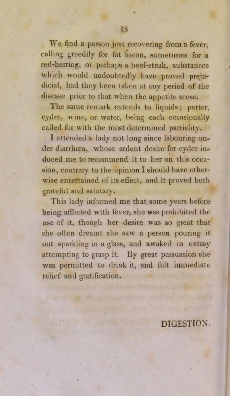 % We find a person just recovering from a fever, calling greedily for fat bacon, sometimes for a red-herring, or perhaps a beef-steak, substances which would undoubtedly have proved preju- dicial, had they been taken at any period of the disease prior to that when the appetite arose. The same remark extends to liquids; porter, cyder, wine, or water, being each occasionally called for with the most determined partiality. I attended a lady not long since labouring un- der diarrhoea, whose ardent desire for cyder in- duced me to recommend it to her on this occa- sion, contrary to the opinion I should have other- wise entertained of its effect, and it proved both grateful and salutary. This lady informed me that some years before being afflicted with fever, she was prohibited the use of it, though her desire was so great that she often dreamt she saw a person pouring it out sparkling in a glass, and awaked in extasy attempting to grasp it. By great persuasion she was permitted to drink it, and felt immediate relief and gratification. DIGESTION.