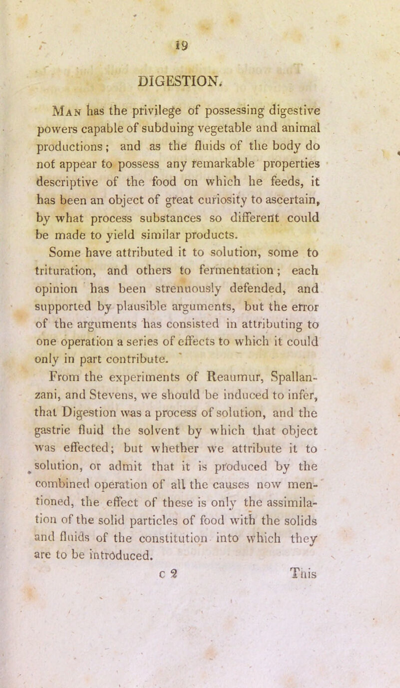 'O-r r i9 / DIGESTION. Man has the privilege of possessing digestive powers capable of subduing vegetable and animal productions; and as the fluids of the body do not appear to possess any remarkable properties • descriptive of the food on which he feeds, it has been an object of great curiosity to ascertain, by what process substances so different could be made to yield similar products. Some have attributed it to solution, some to trituration, and others to fermentation; each opinion has been strenuously defended, and supported by plausible arguments, but the error of the arguments has consisted in attributing to one operation a series of effects to which it could only in part contribute. From the experiments of Reaumur, Spallan- zani, and Stevens, we should be induced to infer, that Digestion was a process of solution, and the gastric fluid the solvent by which that object >vas effected; but whether w’e attribute it to - ^solution, or admit that it is produced by the combined operation of all the causes now men-' tioned, the effect of these is only the assimila- tion of the solid particles of food with the solids and fluids of the constitution into which they are to be introduced. c 2 Tnis