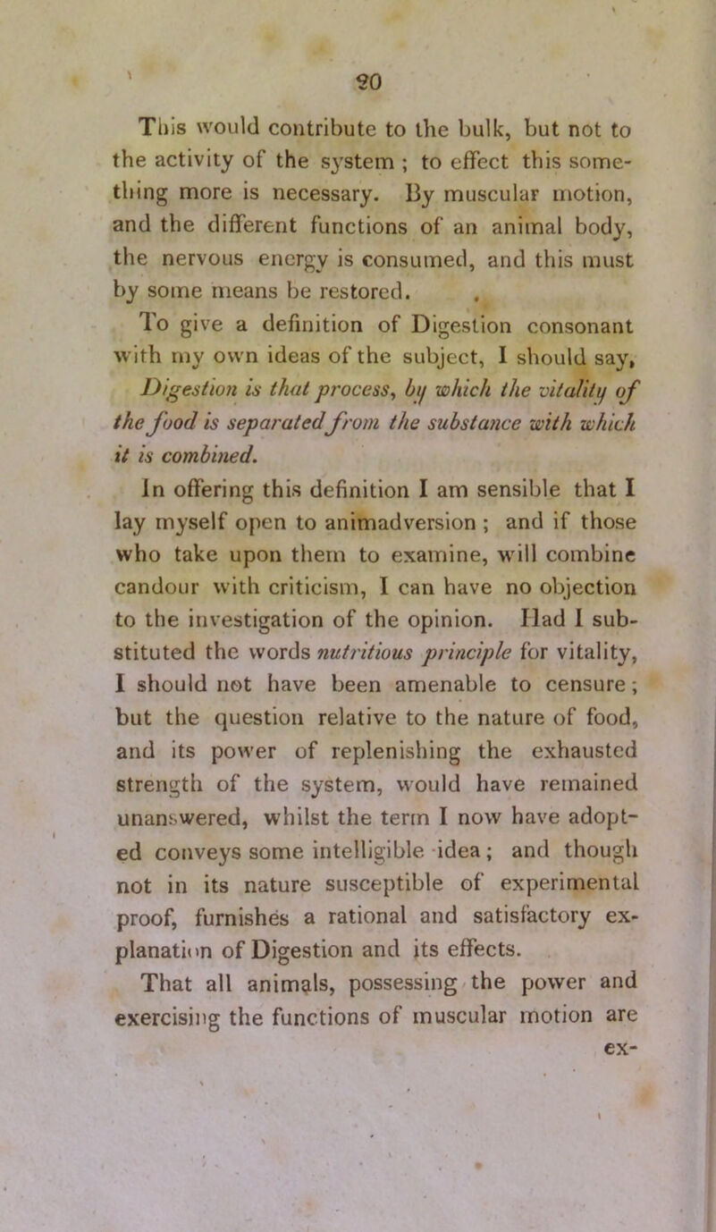 Tl) is would contribute to the bulk, but not to the activity of the system ; to effect this some- thing more is necessary. By muscular motion, and the different functions of an animal body, the nervous energy is consumed, and this must by some means be restored. To give a definition of Digestion consonant with my own ideas of the subject, I should say, Digestion is that process^ bij which the vitalitij of the food is separatedfrom the substance with which it is combined. In offering this definition I am sensible that I lay myself open to animadversion ; and if those who take upon them to examine, will combine candour with criticism, I can have no objection to the investigation of the opinion. Had I sub- stituted the words nutritious principle for vitality, I should not have been amenable to censure; but the question relative to the nature of food, and its power of replenishing the exhausted strength of the system, would have remained unanswered, whilst the term I now have adopt- ed conveys some intelligible idea ; and though not in its nature susceptible of experimental proof, furnishes a rational and satisfactory ex- planation of Digestion and its effects. That all animgls, possessing the power and exercising the functions of muscular motion are ex- \