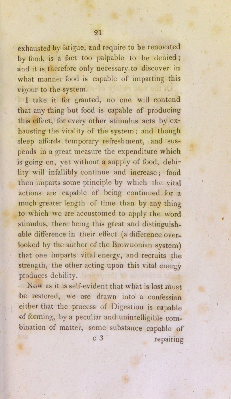 * exhausted by fatigue, and require to be renovated by food, is a fact too palpable to be denied; and it is therefore only necessary to discover in what manner food is capable of imparting this vigour to the system. I take it for granted, no one will contend that any thing but food is capable of producing this effect, for every other stimulus acts by ^ex- hausting the vitality of the system; and though sleep affords temporary refreshment, and sus- pends in a great measure the expenditure w'hich is going on, yet \yithout a supply of food, debi- lity will infallibly continue and increase; food then imparts some principle by w'hich the vital actions are capable of being continued for a much greater length of time than by any thing to which we are accustomed to apply the word stimulus, there being this great and distinguish- able difference in their effect (a difference over- looked by the author of the Brownonian system) that one imparts vital energy, and recruits the strength, the other acting upon this vital energy produces debility. Kow as it is self-evident that what is lost must be restored, we are drawn into a confession either that the process of Digestion is capable of forming, by a peculiar and unintelligible com- bination of matter, some substance capable of c 3 repairing