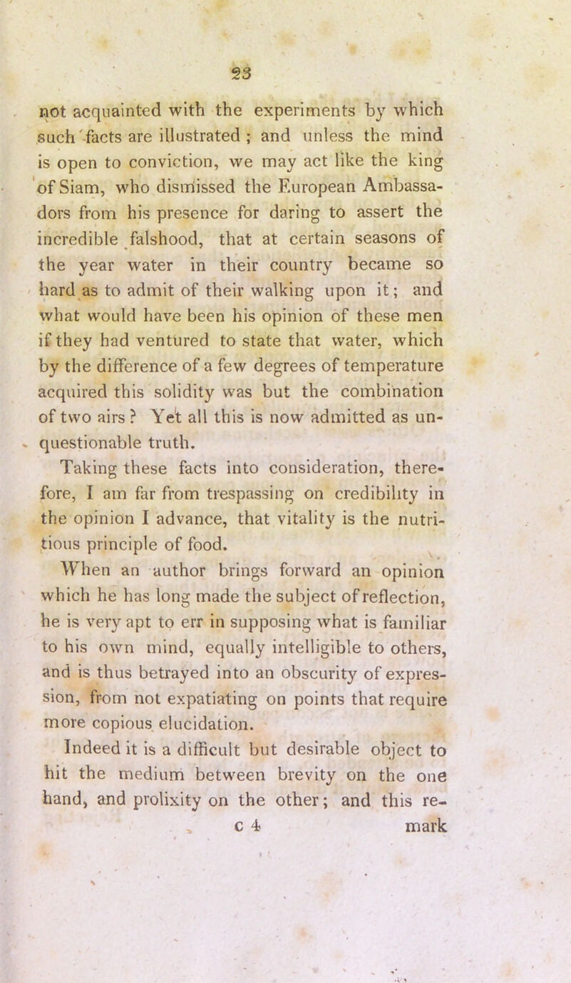 not acquainted with the experiments by which such'facts are illustrated ; and unless the mind is open to conviction, we may act like the king of Siam, who dismiissed the European Ambassa- dors from his presence for daring to assert the incredible falshood, that at certain seasons of the year water in their country became so ' hard as to admit of their walking upon it; and what would have been his opinion of these men if they had ventured to state that water, which by the difference of a few degrees of temperature acquired this solidity was but the combination of two airs ? Yet all this is now admitted as un- questionable truth. Taking these facts into consideration, there- fore, I am far from trespassing on credibility in the opinion I advance, that vitality is the nutri- tious principle of food. ^ When an author brings forward an opinion which he has long made the subject of reflection, he is very apt to err in supposing what is familiar to his OAvn mind, equally intelligible to others, and is thus betrayed into an obscurity of expres- sion, from not expatiating on points that require more copious elucidation. Indeed it is a difficult but desirable object to hit the medium between brevity on the one hand, and prolixity on the other; and this re- c 4- mark