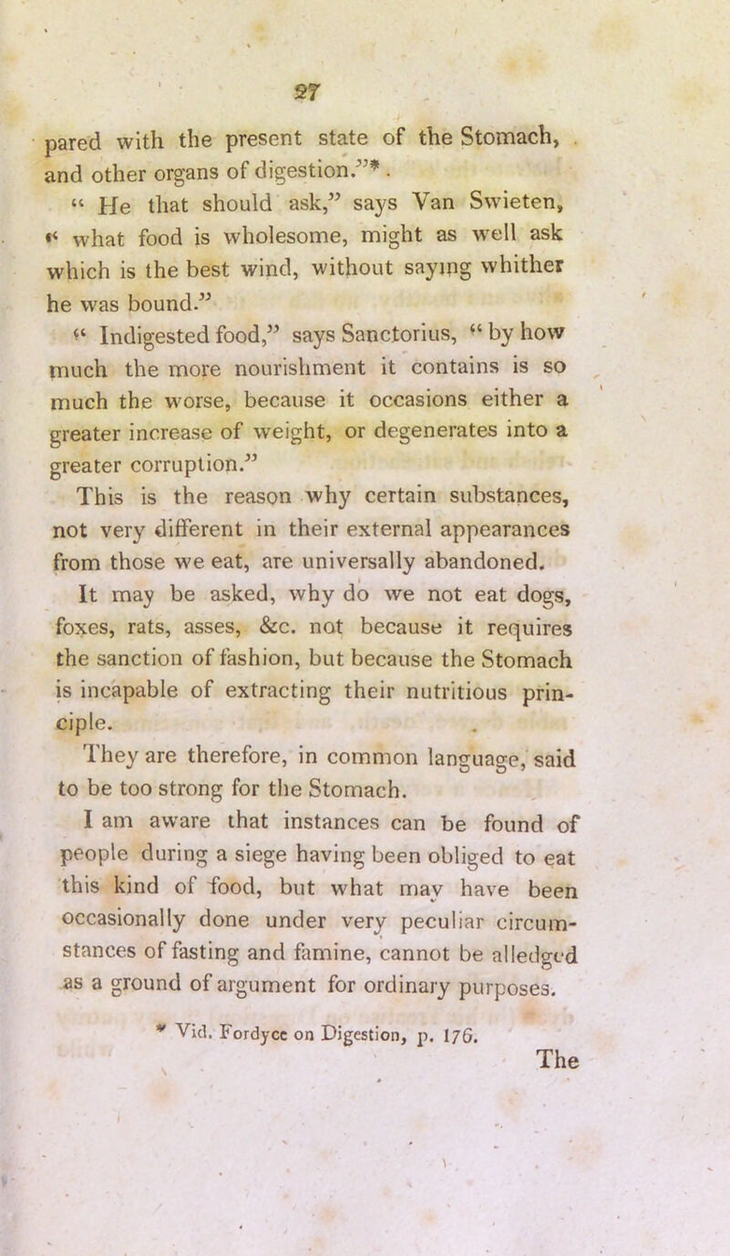 2f pared with the present state of the Stomach, and other organs of digestion/'’ . “ He that should ask,” says Van Swieten, what food is wholesome, might as well ask which is the best wind, without saymg whither he was bound.” Indigested food,” says Sanctorius, ‘‘ by how much the more nourishment it contains is so , much the worse, because it occasions either a greater increase of weight, or degenerates into a greater corruption.” This is the reason why certain substances, not very different in their external appearances from those we eat, are universally abandoned. It may be asked, why do we not eat dogs, foxes, rats, asses, &c. not because it requires the sanction of fashion, but because the Stomach is incapable of extracting their nutritious prin- ciple. They are therefore, in common language, said to be too strong for the Stomach. I am aware that instances can be found of people during a siege having been obliged to eat this kind of food, but what may have been occasionally done under very peculiar circum- stances of fasting and famine, cannot be alledgcd as a ground of argument for ordinary purposes. Vid. Fordycc on Digestion, p. I76. The