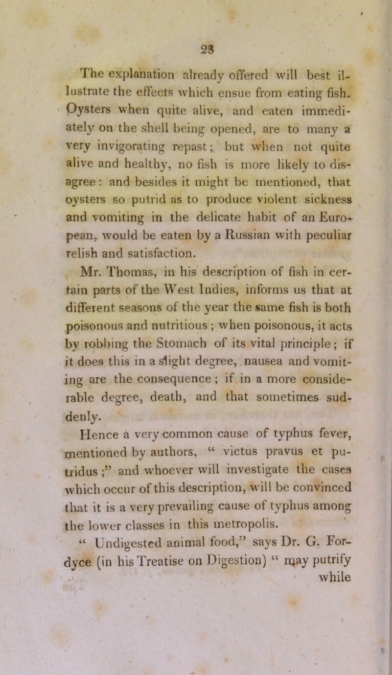 The explanation already offered will best il- lustrate the effects which ensue from eating fish. • Oysters when quite alive, and eaten immedi- ately on the shell being opened, are to many a very invigorating repast; but when not quite alive and healthy, no fish is more likely to dis- agree : and besides it might be mentioned, that oysters so putrid as to produce violent sickness and vomiting in the delicate habit of an Euro- pean, would be eaten by a Russian with peculiar relish and satisfaction. Mr. Thomas, in his description of fish in cer- tain parts of the West Indies, informs us that at different seasons of the year the same fish is both poisonous and nutritious ; when poisonous, it acts by robbing the Stomach of its vital principle; if it does this in a idight degree, nausea and vomit- ing are the consequence; if in a more conside- rable degree, death, and that sometimes sud- denly. Hence a very common cause of typhus fever, mentioned by authors, “ victus pravus et pu- tridus;” and whoever will investigate the cases which occur of this description, will be convinced tliat it is a very prevailing cause of typhus among the low'cr classes in this metropolis. “ Undigested animal food,*’ says Dr. G. For- dyce (in his Treatise on Digestion) “ njay putrify t ' while