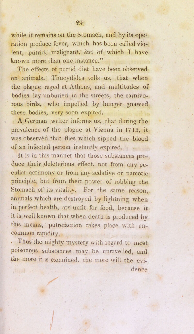 while it remains on the Stomach, and by its ope- ration produce fever, which has been called vio- lent, putrid, malignant, &c. of which I have known more than one instance.” The effects of putrid diet have been observed on animals. Thucydides tells us, that when the plague raged at Athens, and multitudes of bodies lay unburied in the streets, the carnivo- rous birds, who impelled by hunger gnawed these bodies, very soon expired. . A German writer informs us, that durino: the prevalence of the plague at Vienna in 1713, it was observed that flies which sipped the blood of an infected person instantly expired. It is in this manner that those substances pro- duce their deleterious effect, not from any pe- culiar acrimony or from any sedative or narcotic principle, but from their power of robbing the Stomach of its vitality. For the same reason, animals which are destroyed by lightning when in perfect health, are’ unfit for food, because it it is well known that when death is produced by this means,' putrefaction takes place with un- common rapidity. ' \ Thus the mighty mystery with regard to most poisonous substances may be unravelled, and the more it is examined, the more will the evi- dence