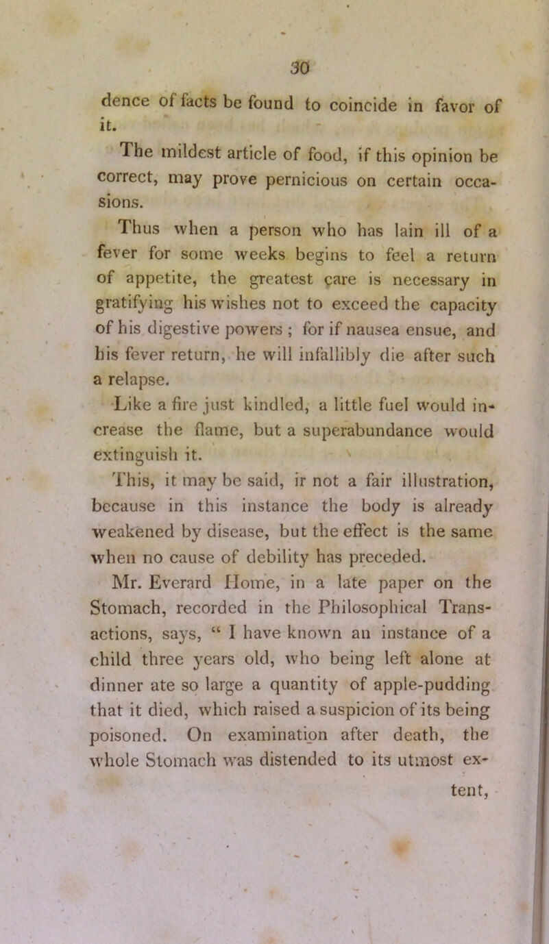 dence of facts be found to coincide in favor of it. The mildest article of food, if this opinion be correct, may prove pernicious on certain occa- sions. Thus when a person who has Iain ill of a fever for some weeks begins to feel a return of appetite, the greatest care is necessary in gratifying his wishes not to exceed the capacity of his digestive powers ; for if nausea ensue, and his fever return, he will infallibly die after such a relapse. Like a fire just kindled, a little fuel would in- crease the flame, but a superabundance would extinguish it. This, it may be said, ir not a fair illustration, because in this instance the body is already weakened by disease, but the effect is the same when no cause of debility has preceded. Mr. Everard Home, in a late paper on the Stomach, recorded in the Philosophical Trans- actions, says, “ 1 have know'n an instance of a child three years old, who being left alone at dinner ate so large a quantity of apple-pudding that it died, which raised a suspicion of its being poisoned. On examination after death, the whole Stomach was distended to its utmost ex- tent,