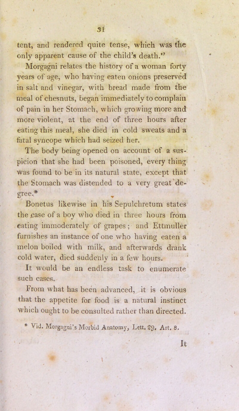 51 r tent, and rendered quite tense, which wjts the only apparent cause of the child’s death.” Morgagni relates the history of a woman forty years of age, who having eaten onions preserved in salt and vinegar, with bread made from the meal of chesnuts, began immediately to complain of pain in her Stomach, which growing more and more violent, at the end of three hours after eating this meal, she died in cold sweats and a fatal syncope which had seized her. The body being opened on account of a sus- picion that she had been poisoned, every thing was found to be in its natural state, except that the Stomach was distended to a very great'de- gree.* Bonetus likewise in his Sepulchretum states the case of a boy who died in three hours from eating immoderately of grapes; and Ettmuller furnishes an instance of one who having eaten a melon boiled with milk, and afterwards drank cold water, died suddenly in a few hours. It would be an endless task to enumerate such cases. From what has been advanced, it is obvious that the appetite for food is a natural instinct which Ought to be consulted rather than directed. * Vid. Morgagni’s Morbid Anatomy, Lett. 2^. Art. 8. It