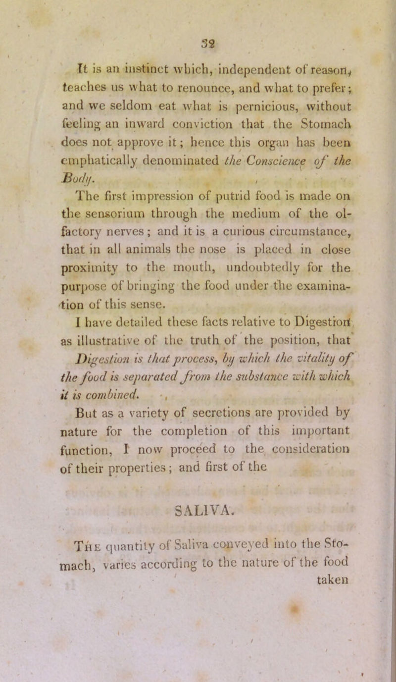 It is an instinct which, independent ot reasoHy teaches us what to renounce, and what to prefer; and we seldom eat what is pernicious, without feeling; an inward conviction that the Stomach docs not approve it; hence this organ has been emphatically denominated the Conacleme of the Hufhj. The first impression of putrid food is made on the sensorium through the medium of the ol- factory nerves ; and it is a curious circumstance, that in all animals the nose is placed in close proximity to the mouth, undoubtedly for the purpose of bringing the food under the examina- 'tion of this sense. 1 have detailed these facts relative to Digestrort as illustrative of the truth of the position, that J)i^e6tiun is that process^ hij which the utality of the food is separated from the substance with which it is combined. But as a variety of secretions are provided by nature for the completion of this important function, I now proceed to the consideration of their properties; and first of the SALIVA. The quantity of Saliva conveyed into the Sto- mach, varies according to the nature of the food ' taken ( . \ f O