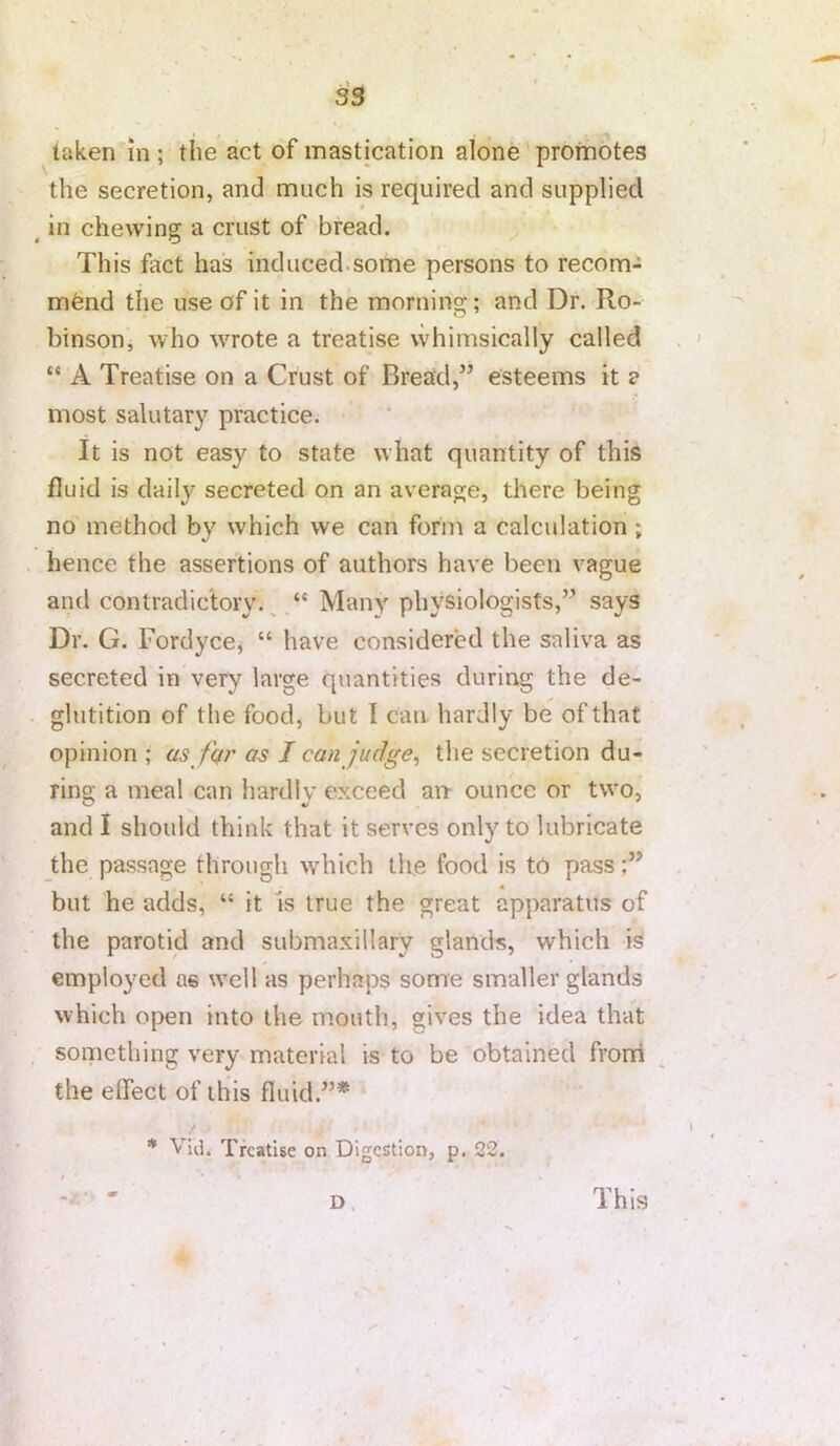 taken in ; the act of mastication alone promotes the secretion, and much is required and supplied in chewing a crust of bread. This fact has induced.some persons to recom- mend the use of it in the morning; and Dr. Ro- binson^ who WTote a treatise whimsically called “ A Treatise on a Crust of Bread,” esteems it a most salutary practice. It is not easy to state what quantity of this fluid is daily secreted on an average, there being no method by which we can forin a calculation ; hence the assertions of authors have been vague and contradictory.^Many physiologists,” says Dr. G. Fordyce, “ have considered the saliva as secreted in very large quantities during the de- glutition of the food, but I can. hardly be of that opinion; as fur as I can judge ^ the secretion du- ring a meal can hardly exceed an ounce or two, and I should think that it serves only to lubricate the passage through which the food is t6 pass but he adds, “ it Is true the great apparatus of the parotid and submaxillary glands, which is employed as well as perhaps some smaller glands which open into the mouth, gives the idea that something very material is to be obtained fronl the effect of this fluid.”* * Vid. Treatise on Digestion, p. 22. D. This