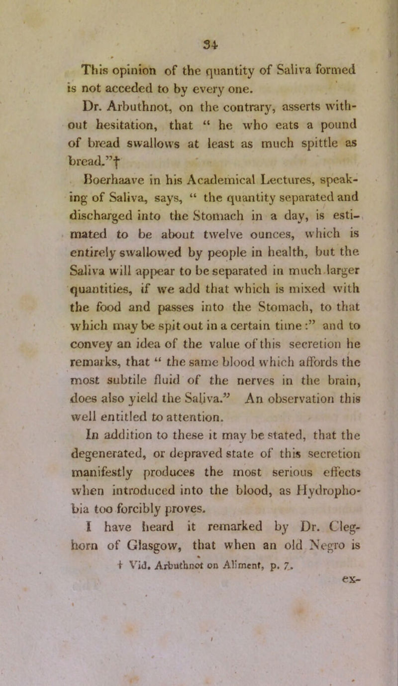 This opinion of the quantity of Saliva formed is not acceded to by every one. Dr. Arbuthnot, on the contrary, asserts with- out hesitation, that “ he who eats a pound of bread swallows at least as much spittle as bread-”| Iloerhaave in his Academical Lectures, speak- ing of Saliva, says, “ the quantity separated and discharged into the Stomach in a day, is esti- mated to be about twelve ounces, which is entirely swallowed by people in health, but the Saliva will appear to be separated in much larger quantities, if we add that which is mixed with the food and passes into the Stomach, to that which may be spit out in a certain time and to convey an idea of the value of this secretion he remarks, that “ the same blood which affords the most subtile fluid of the nerves in the brain, does also yield the Saliva.’^ An observation this well entitled to attention. In addition to these it may he stated, that the degenerated, or depraved stale of this secretion manifestly produces the most serious effects when introduced into the blood, as Hydropho- bia too forcibly proves. I have lieard it remarked by Dr. Cleg- horn of Glasgow, that when an old Negro is + Vid. Arbuthnot on Aliment, p. 7,. ex- I