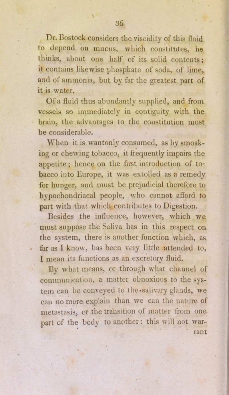 Dr. Bostock considers the viscidity of this fluid to depend on mucus, vvliich constitutes, he thinks, about one half of its solid contents; it contains likewise phosphate of soda, of lime, and of ammonia, but by far the greatest part of it is water. Of a fluid thus abundantly supplied, and from vessels so immediately in contiguity with the brain, the advantages to the constitution must be considerable. When it is wantonly consumed, as by smoak- ing or chewing tobacco, it frequently impairs the appetite; hence on the first introduction of to- bacco into Europe, it was extolled as a remedy for hunger, and must be prejudicial therefore to hypochondriacal people, who cannot afford to part with that which contributes to Digestion. Besides the influence, however, which we must suppose the Saliva has in this respect on the system, there is another function which, as * far as I know, has been very little attended to, I mean its functions as an excretory fluid. By what means, or through what channel of communication, a matter obnoxious to the sys- tem can be conveyed to the»salivary glands, we can no more explain than we can the nature of metastasis, or the transition of matter from one part of the body to another: this v\ill not war- rant