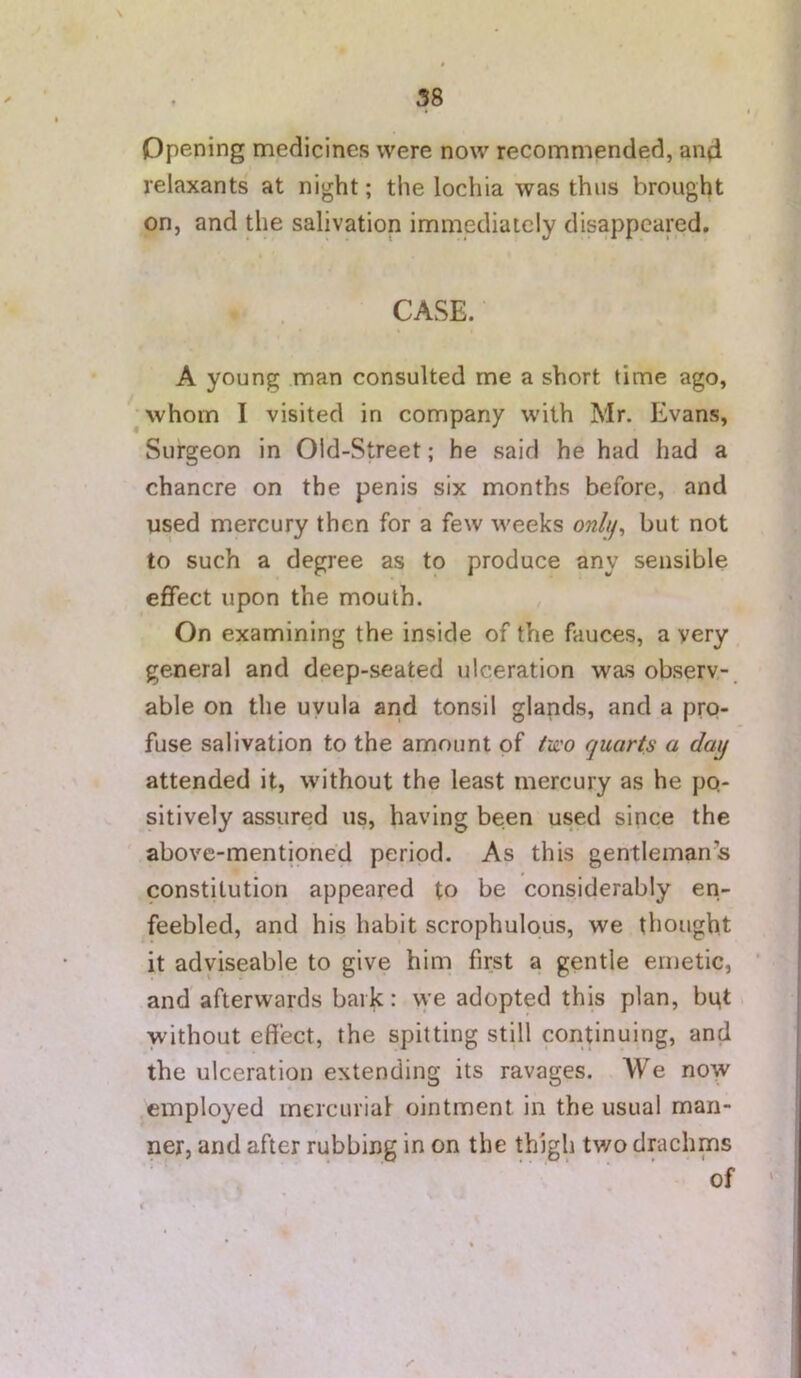 Opening medicines were now recommended, and relaxants at night; the lochia was thus brought on, and the salivation immediately disappeared. CASE. A young man consulted me a short time ago, ^whom I visited in company with Mr. Evans, Surgeon in Old-Street; he said he had had a chancre on the penis six months before, and used mercury then for a few weeks onhf^ but not to such a degree as to produce any sensible effect upon the mouth. On examining the inside of the fauces, a very general and deep-seated ulceration was observ-, able on the uvula and tonsil glands, and a pro- fuse salivation to the amount of two quarts a day attended it, without the least mercury as he po- sitively assured us, having been used since the ' above-mentioned period. As this gentlemans constitution appeared to be considerably en- feebled, and his habit scrophulous, we thought it adyiseable to give him first a gentle emetic, ' and afterwards bark: vye adopted this plan, bpt without effect, the spitting still continuing, and the ulceration extending its ravages. We now employed mercurial ointment in the usual man- ner, and after rubbing in on the thigh tv/o drachms of