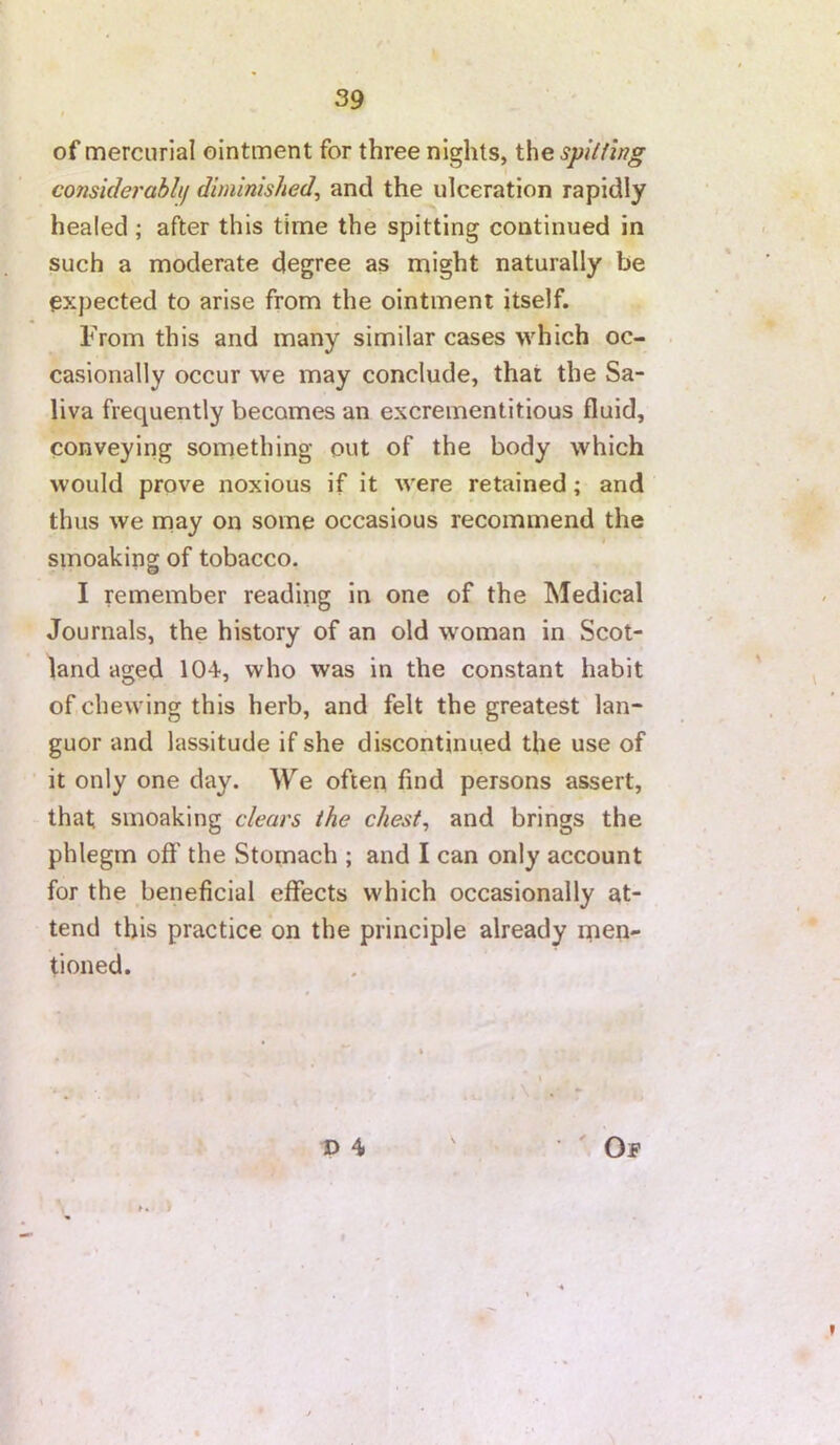 of mercurial ointment for three nights, the spilfing considerablij diminished, and the ulceration rapidly healed; after this time the spitting continued in such a moderate degree as might naturally be expected to arise from the ointment itself. From this and many similar cases which oc- casionally occur we may conclude, that the Sa- liva frequently becomes an excrementitious fluid, conveying something out of the body which would prove noxious if it were retained; and thus we may on some occasions recommend the smoaking of tobacco. I remember reading in one of the Medical Journals, the history of an old woman in Scot- land aged 104, who was in the constant habit of chewing this herb, and felt the greatest lan- guor and lassitude if she discontinued the use of it only one day. We often find persons assert, that smoaking clears the chest, and brings the phlegm off the Stomach ; and I can only account for the beneficial effects which occasionally at- tend this practice on the principle already men- tioned. t> 4 'Of