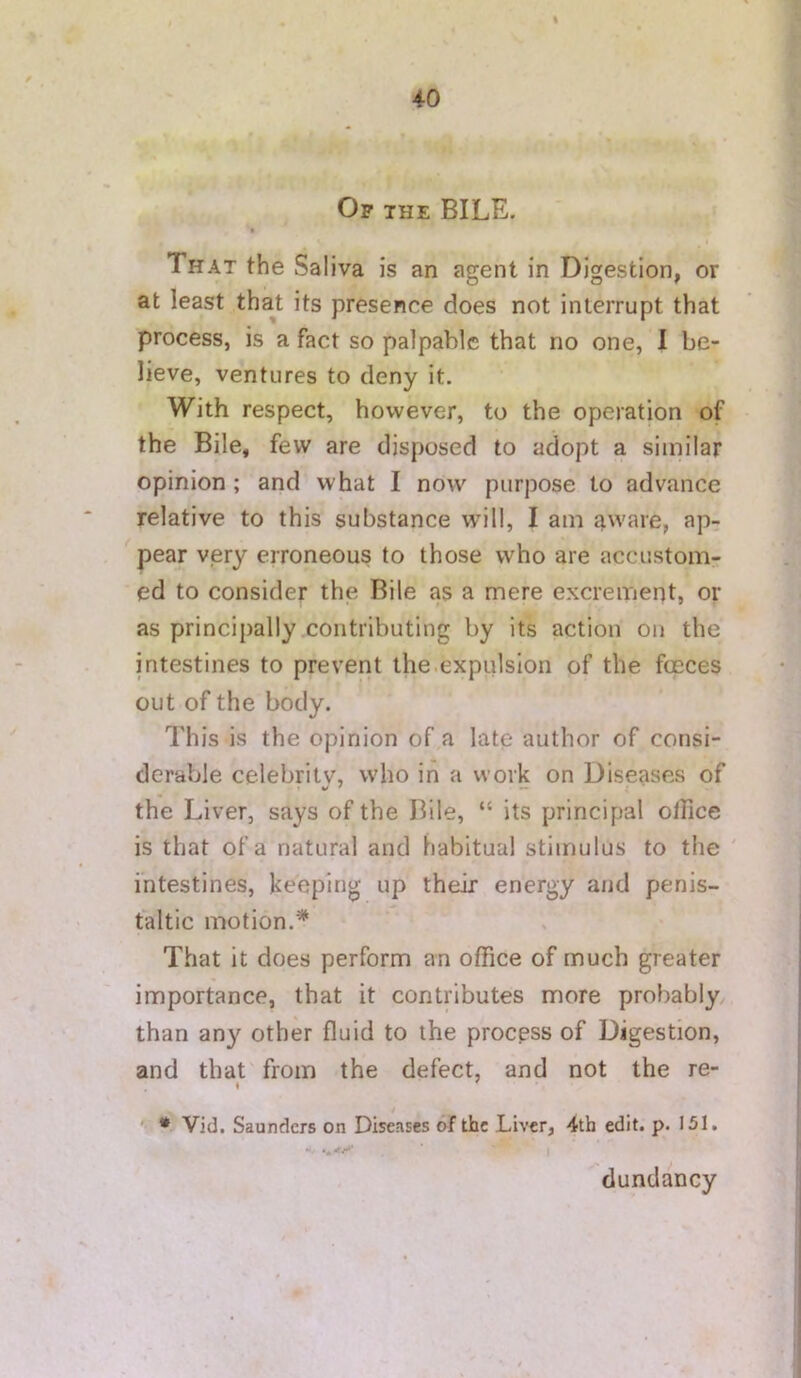 Op THE BILE. > That the Saliva is an agent in Digestion, or at least that its presence does not interrupt that process, is a fact so palpable that no one, I be- lieve, ventures to deny it. With respect, however, to the operation of the Bile, few are disposed to adopt a similar opinion; and what I now purpose to advance relative to this substance will, I am aware, ap- pear very erroneous to those who are accustom- ed to consider the Bile as a mere excrement, or as principally contributing by its action on the intestines to prevent the.expulsion of the fceces out of the body. This is the opinion of a late author of consi- derable celebritv, who in a work on Diseases of the Liver, says of the Bile, “ its principal office is that of a natural and habitual stimulus to the ' intestines, keeping up their energy and penis- taltic motion.* That it does perform an office of much greater importance, that it contributes more probably than any other fluid to the process of Digestion, and that from the defect, and not the re- ^ * Vid, Saunders on Diseases of the Liver, 4th edit. p. 151. dundancy