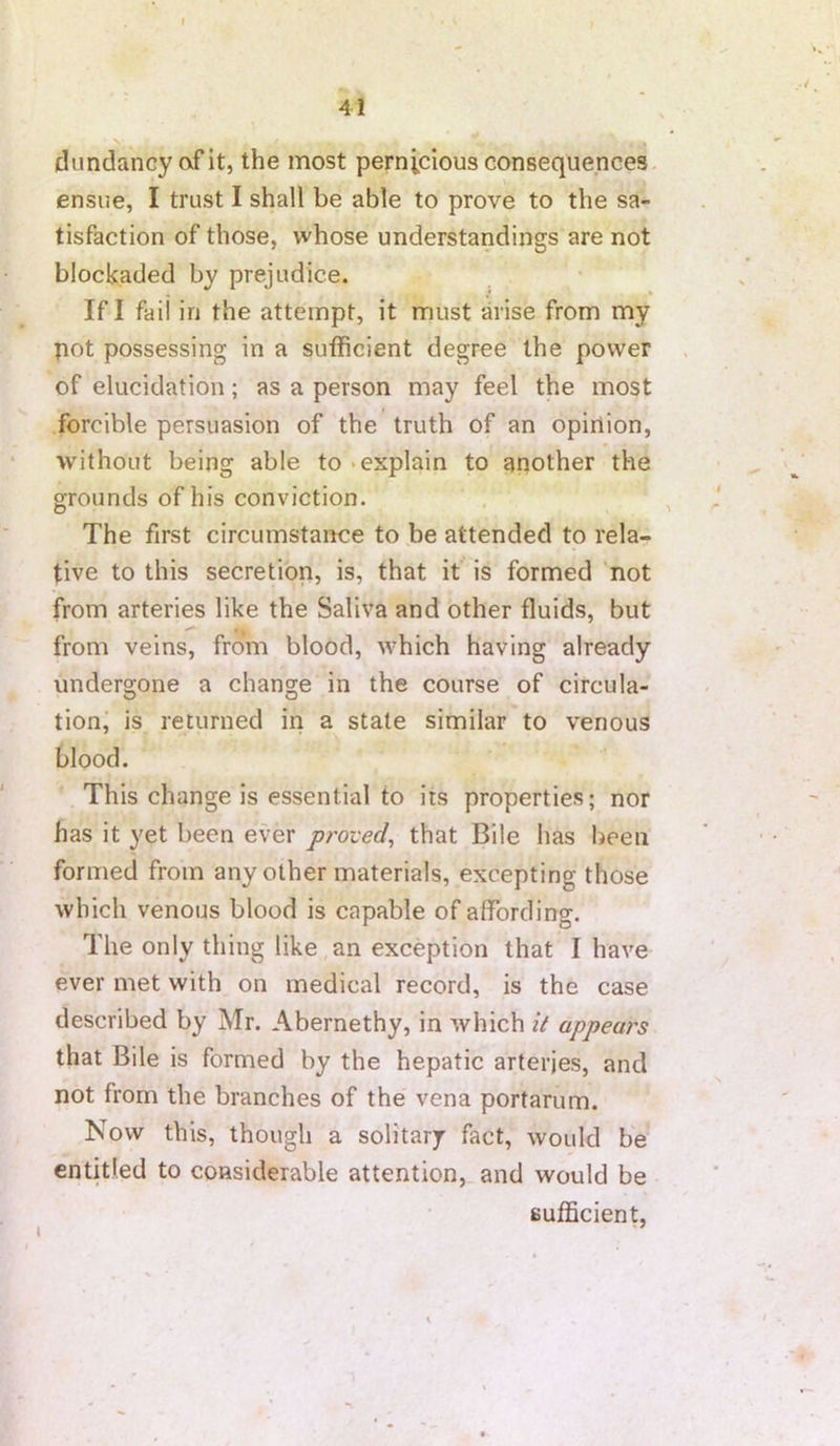 dundancy cvf it, the most pernicious consequences ensue, I trust I shall be able to prove to the sa- tisfaction of those, whose understandings are not blockaded by prejudice. If I faii in the attempt, it must arise from my pot possessing in a sufficient degree the power of elucidation; as a person may feel the most forcible persuasion of the truth of an opinion, without being able to‘explain to another the grounds of his conviction. The first circumstance to be attended to rela- tive to this secretion, is, that it is formed not from arteries like the Saliva and other fluids, but from veins, from blood, which having already undergone a change in the course of circula- tion, is returned in a state similar to venous blood. This change is essential to its properties; nor has it yet been ever proved^ that Bile has been formed from any other materials, excepting those which venous blood is capable of affording. The only thing like an exception that I have ever met with on medical record, is the case described by Mr. Abernethy, in which it appeal's that Bile is formed by the hepatic arteries, and not from the branches of the vena portarum. Now this, though a solitary fact, would be entitled to considerable attention, and would be sufficient,