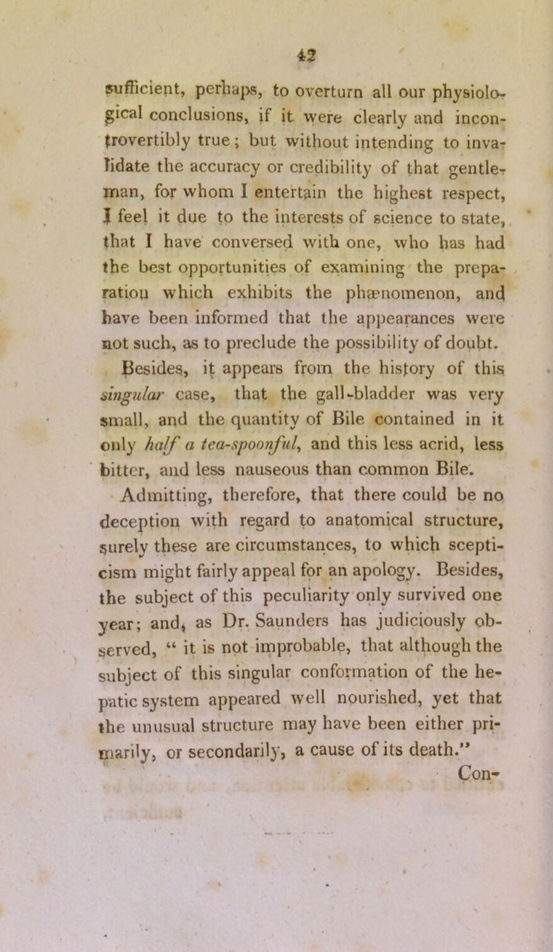 ) ✓ sufficient, perha|xs, to overturn all our physiolor gical conclusions, if it were cleqrly and incon- (rovertibly true; but without intending to invar Tidate the accuracy or credibility of that gentlcT man, for whom I entertain the highest respect, J feel it due to the interests of science to state, that I have' conversed with one, who has had the best opportunities of examining'the prepa- > ration which exhibits the phaenomenon, and have been informed that the appearances were not such, as to preclude the possibility of doubt. Besides, i^ appears from the history of this shigular case, that the gall-bladder was very small, and the quantity of Bile contained in it only half a tea-spoonful^ and this less acrid, less bitter, and less nauseous than common Bile. * Admitting, therefore, that there could be no deception with regard to anatomical structure, surely these are circumstances, to which scepti- cism rhight fairly appeal for an apology. Besides, the subject of this peculiarityonly survived one year; andj as Dr. Saunders has judiciously ob- served, “ it is not improbable, that although the subject of this singular conformation of the he- patic system appeared well nourished, yet that the unusual structure may have been either pri- marily, or secondarily, a cause of its death.’* ■ Con-