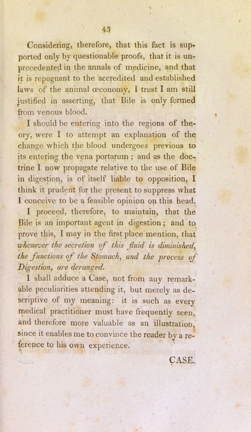 \ I 43 Considering, therefore, that this fact is sup* ported only by questionable proofs, that it is un- precedented in the annals of medicine, and that it is repugnant to the 'accredited and established laws of the animal oeconomy, I trust I am still justified in asserting, that Bile is only formed from venous blood. I • I should be entering into the regions of the- ory, were I to attempt an explanation of the change which the blood undergoes previous to its entering the vena portarum ; and as the doc- trine I now propagate relative to the use of Bile in digestion, is of itself liable to opposition, I think it prudent for the present to suppress what 1 conceive to be a feasible opinion on this head. I proceed, therefore, to maintain, that the Bile is an important agent in digestion; and to prove this, I may in the first place mention, that whenever the secretion of this fluid' is diminished^ the functions of the Stomachy and the process of Digestion^ are deranged. 1 shall adduce a Case, not from any remark- able peculiarities attending it, but merely as de- scriptive of my meaning: it is such as every rnedical practitioner must have frequently seen, and therefore more valuable as an illustration, since it enables me to convince the reader b^ a re- ference to his own experience. CASE.