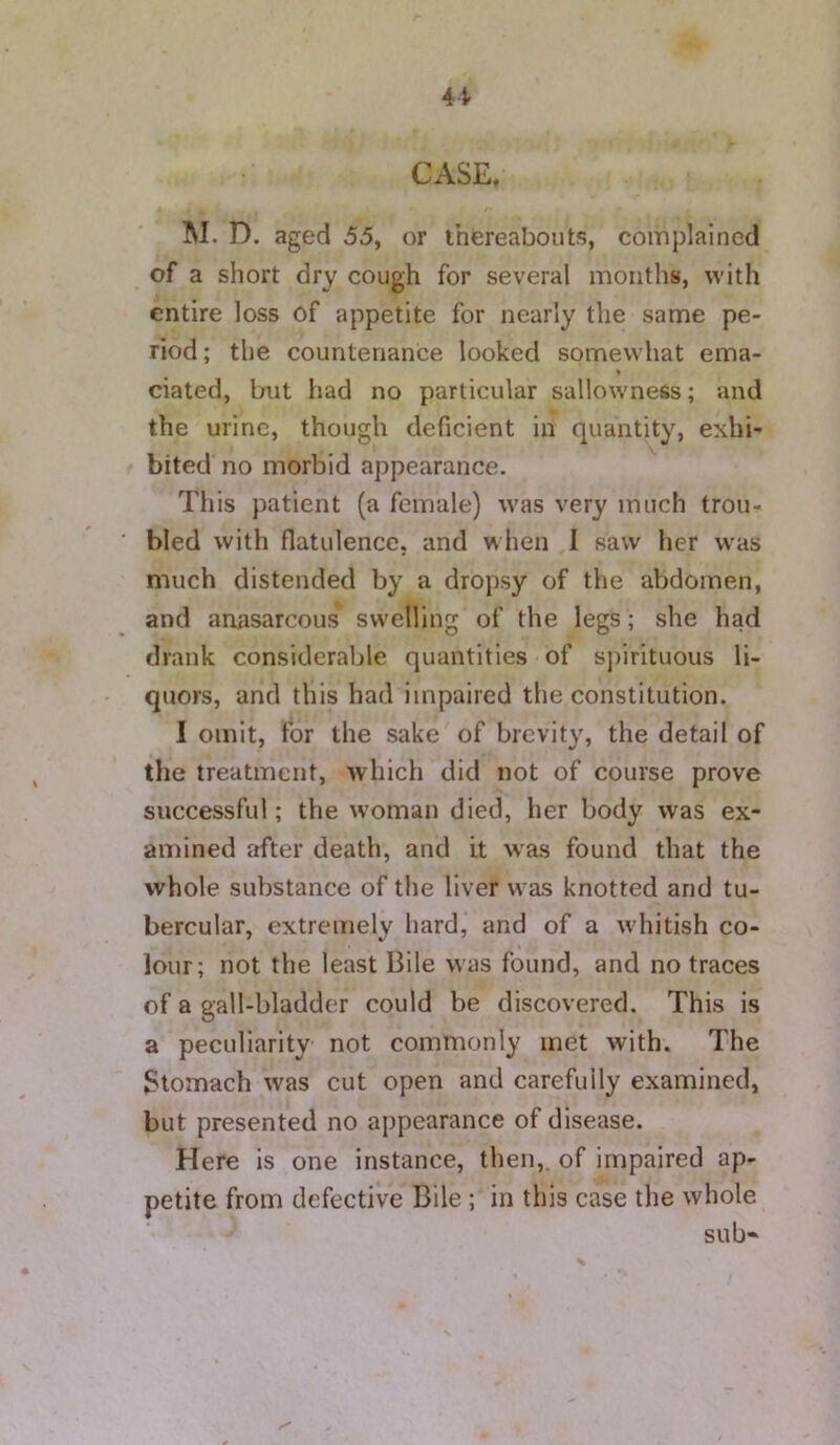 M. D. aged 55, or thereabouts, complained of a short dry cough for several months, with entire loss of appetite for nearly the same pe- riod ; the countenance looked somewhat ema- ciated, but had no particular sallowness; and the urine, though deficient in quantity, exhi- bited no morbid appearance. Tliis patient (a female) was very much trou- bled with flatulence, and when I saw her was much distended by a dropsy of the abdomen, and anasarcous swelling of the legs; she had drank considerable quantities of spirituous li- quors, and this had impaired the constitution. I omit, for the sake of brevity, the detail of the treatment, which did not of course prove successful; the woman died, her body was ex- amined after death, and it was found that the whole substance of the liver was knotted and tu- bercular, extremely hard, and of a whitish co- lour; not the least Bile w as found, and no traces of a gall-bladder could be discovered. This is a peculiarity not commonly met with. The Stomach was cut open and carefully examined, but presented no appearance of disease. Here is one instance, then,, of impaired ap- petite from defective Bile ; in this case the whole sub*