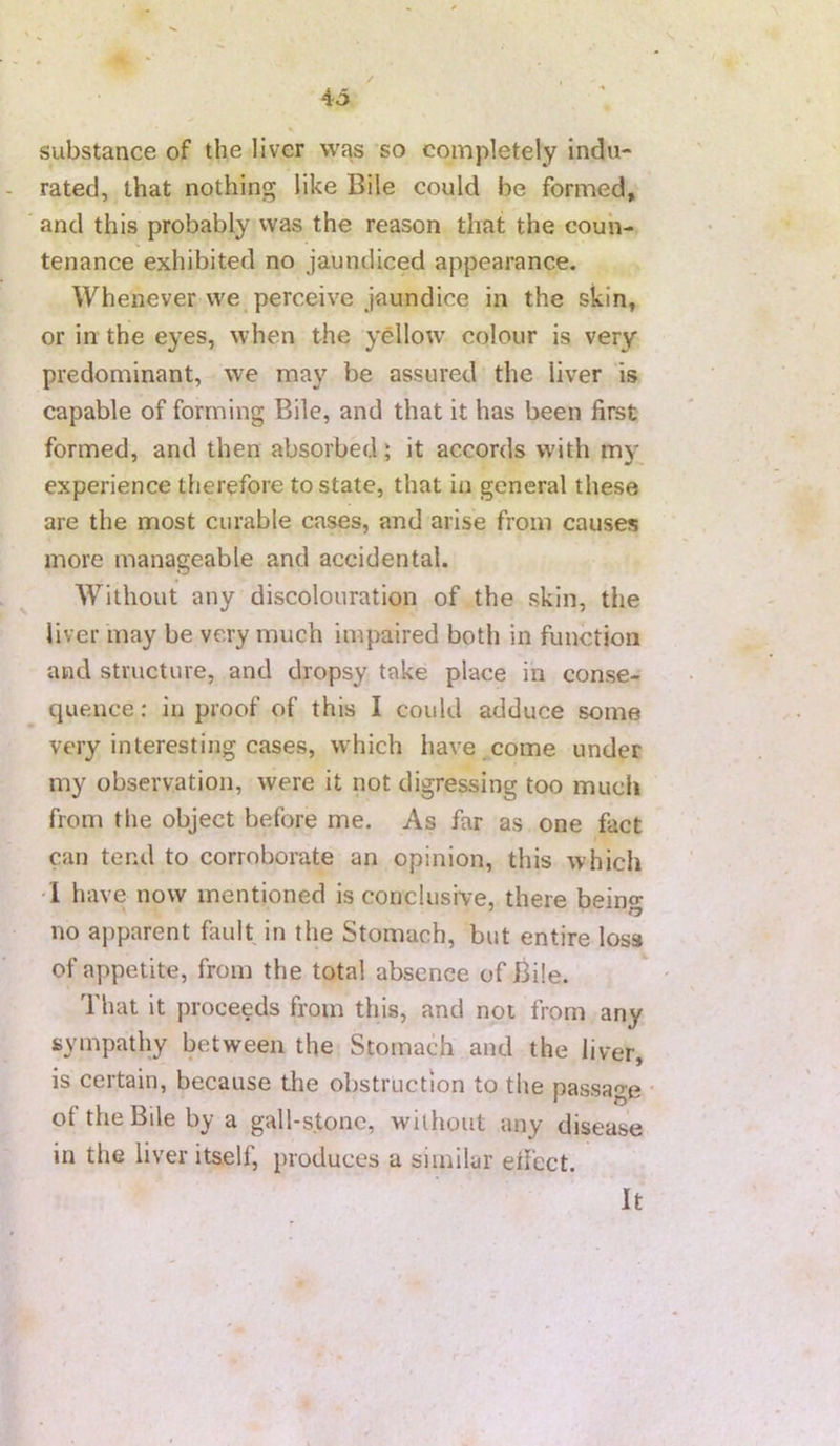 4o substance of the liver was so completely indu- rated, that nothing like Bile could be formed, and this probably vvas the reason that the coun- tenance exhibited no jaundiced appearance. Whenever vve_ perceive jaundice in the skin, or in the eyes, when the yellow' colour is very predominant, we may be assured the liver is capable of forming Bile, and that it has been first formed, and then absorbed; it accords with my experience therefore to state, that in general these are the most curable cases, and arise from causes more manageable and accidental. Without any discolouration of the skin, the liver may be very much impaired both in function and structure, and dropsy take place in conse- quence : in proof of this I could adduce some very interesting cases, which have ,come under my observation, were it not digressing too much from the object before me. As far as one fact can tend to corroborate an opinion, this which '1 have now mentioned is conclusive, there beino- no aj)parent fault in the Stomach, but entire loss of appetite, from the total absence of Bile. That it proceeds from this, and not from any sympathy between the Stomach and the liver, is certain, because the obstruction to the passage of the Bile by a gall-stone, without any disease in the liver itself, produces a similar eifect. It