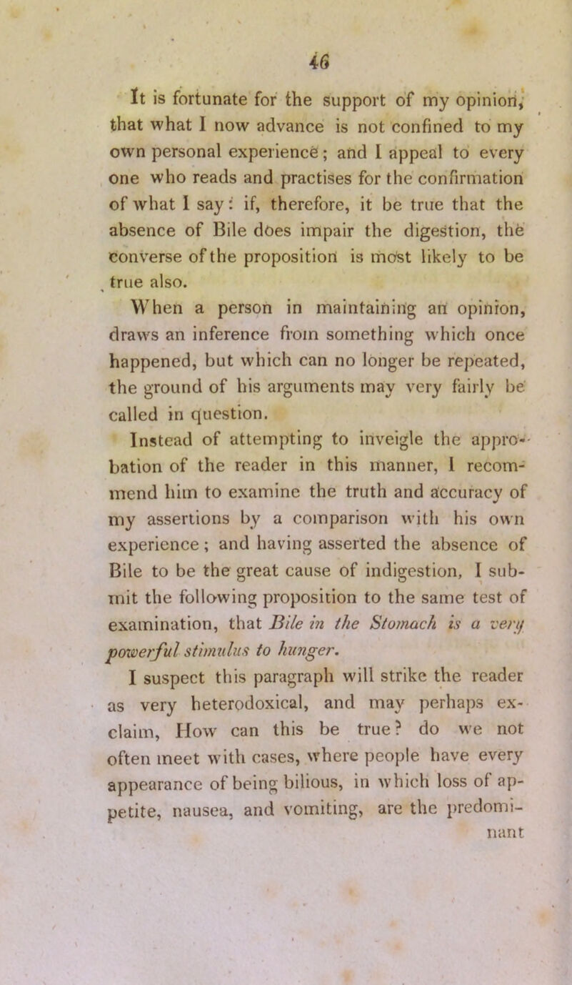 It is fortunate for the support of my opinioll,* that what I now advance is not confined to my own personal experience; and I appeal to every , one who reads and practises for the confirmation of what 1 say: if, therefore, it be true that the absence of Bile does impair the digestion, the converse of the proposition is mOst likely to be ^ true also. When a person in maintaining an opinion, draws an inference from something which once happened, but which can no longer be repeated, the ground of his arguments may very fairly be' called in question. Instead of attempting to inveigle the appro- bation of the reader in this manner, 1 recom- mend him to examine the truth and accuracy of my assertions by a comparison with his own experience; and having asserted the absence of Bile to be the great cause of indigestion, I sub- mit the follo’wing proposition to the same test of examination, that Bile in the Stomach is a vert/ powerful stimulus to hunger. I suspect this paragraph will strike the reader as very heterodoxical, and may perhaps ex- claim, How can this be true? do we not often meet with cases, where people have every appearance of being bilious, in which loss of ap- petite, nausea, and vomiting, are the predomi- nant
