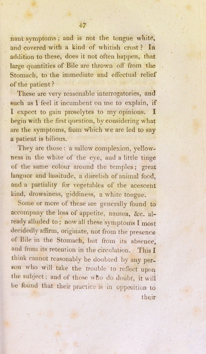 nant symptoms; and is not the tongiie white*, and covered with a kind of whitish crust ? In addition to these, does it not often happen, that large quantities of Bile are thrown off from the . Stomach, to the immediate and effectual relief of the patient ? ' These are very reasonable interrogatories, and - such as 1 feel it incumbent on me to explain, if I expect to gain proselytes to my opinions. I begin with the first question, by considering what are the symptoms, from wliich we are led to say a patient is bilious. They are those: a sallow complexion, yellow- ness in the while of the eye, and a little tinge of the same colour around the temples; great languor and lassitude, a disrelish of animal food, and a partiality for vegetables of the acescent kind, drowsiness, giddiness, a white tongue. Some or more of, these are generally found to accompany the loss of appetite, nausea, &c. al- ready alluded to; nowall these'symptoms I most decidedly affirm, originate, not from the presence of Bile in the Stomach, but from its absence, and from its retention in the circulation. This I think cannot reasonably be doubted by any per- son who will take the trouble to reflect upon the subject; and of those who do doubt, it will* be found that their practice is in opposition to thqir