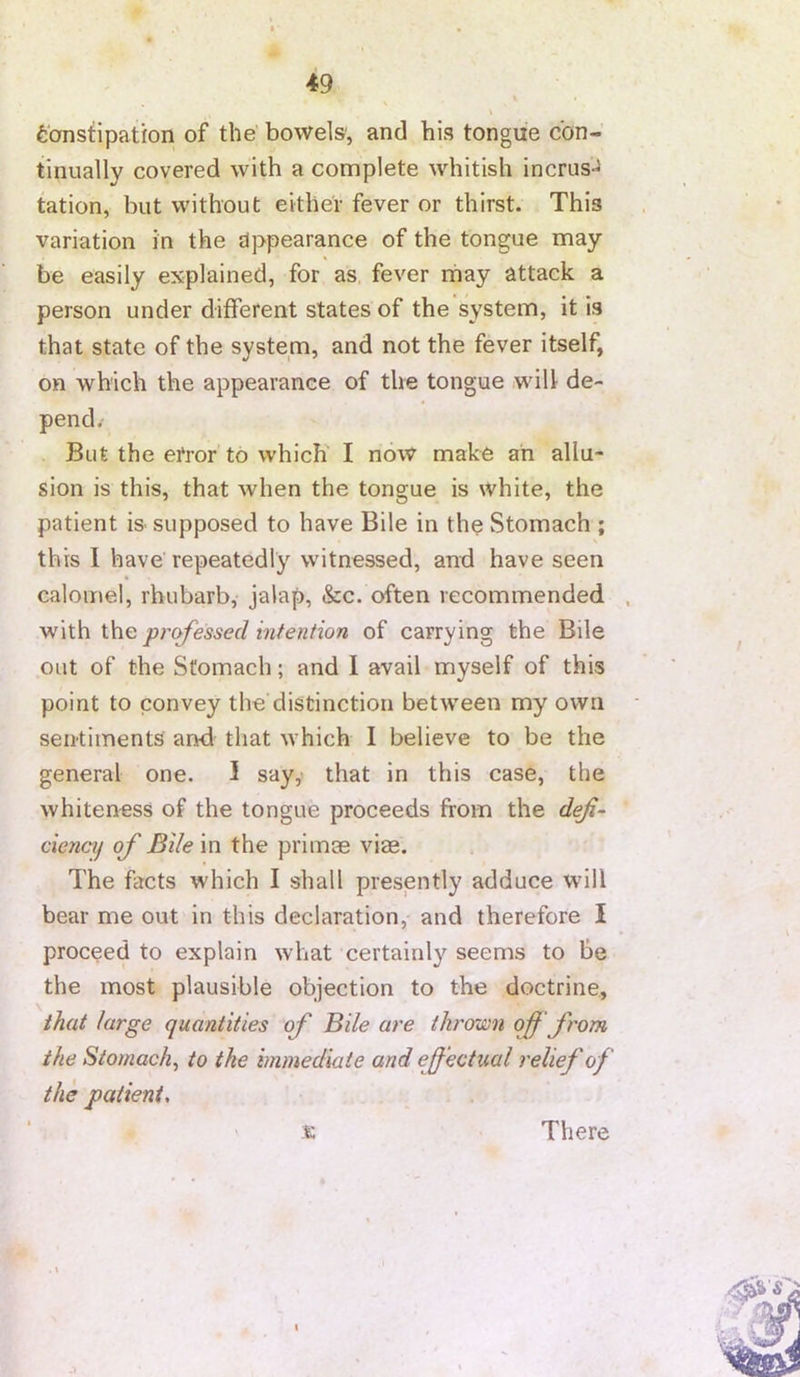 Constipation of the bowels', and his tongue con- tinually covered with a complete whitish incrus- tation, but without either fever or thirst. This variation in the appearance of the tongue may be easily explained, for as, fever rhay attack a person under different states of the system, it is that state of the system, and not the fever itself, on which the appearance of the tongue will de- pend/ But the error to which' I now make ah allu- sion is this, that when the tongue is white, the patient is supposed to have Bile in the Stomach ; this I have repeatedly witnessed, and have seen calomel, rhubarb, jalap, &c. often recommended prc^essed intention of carrying the Bile out of the Stomach; and I avail myself of this point to convey the distinction between my own sen-tiinents and that which I believe to be the general one. 1 say,' that in this case, the whiteness of the tongue proceeds from the deji^ ciencif of Bile in the primae viae. The facts which I shall presently adduce wdll bear me out in this declaration, and therefore I proceed to explain what certainly seems to be the most plausible objection to the doctrine., that targe quantities of Bile are throx£)n of from the Stomachy to the immediate and effectual relief of the patient, % There