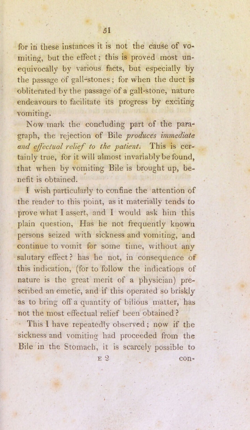 r 31 for in these instances it is not the cause of vo- miting, but the effect; this is proved most un- equivocally by various facts, but especially by the passage of gall-stones; for when the duct is obliterated by the passage of a gall-stone, nature endeavours to facilitate its progress by exciting vomiting. O Now mark the concluding part of the para- graph, the rejection of Bile produces immediate and effectual I'elief to the patient. This is cer- tainly true, for it will almost invariably be found, that Avhen by vomiting Bile is brought up, be- nefit is obtained. I wish particularly to confine the attention of the reader to this point, as it materially tends to prove what I assert, and I would ask him this plain question. Has he not frequently known persons seized with sickness and vomiting, and continue to vomit for some time, without any salutary effect ? has he not, in consequence of this indication, (for to follow the indications of nature is the great merit of a physician) pre- scribed an emetic, and if this operated so briskly as to bring off a quantity of bilious matter, has not the most effectual relief been obtained ? ' This I have repeatedly observed; now if the sickness and vomiting had proceeded from the Bile in the Stomach, it is scarcely possible to E 2 con-
