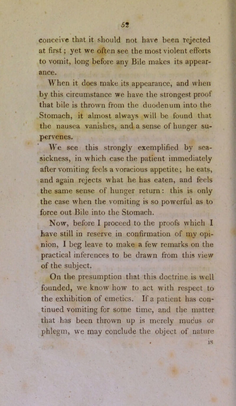 69 conceive that it should not have been rejected at first; yet we often see the most violent efforts to vomit, long before any Bile makes its appear- ance. When it does make its appearance, and when by this circumstance we have the strongest proof that bile is thrown from the duodenum into the Stomach, it almost always will be found that the nausea vanishes, and a sense of hunger su- pervenes. ’ We see this strongly exemplified by sea- sickness, in which case the patient immediately after vomiting feels a voracious appetite; he eats, and again rejects what he has eaten, and feels the same sense of hunger return: this is only the case when the vomiting is so powerful as to force out Bile into the Stomach. Now, before I proceed to the proofs which 1 have still in reserve in confirmation of my opi- nion, 1 beg leave to make a few remarks on the practical inferences to be drawn from this view of the subject. On the presumption that this doctrine is well founded, we know how to act with respect to the exhibition of emetics. If a patient has con- tinued vomiting for some time, and the matter that has been thrown up is merely mucus or phlegm, we may conclude the object of nature . is