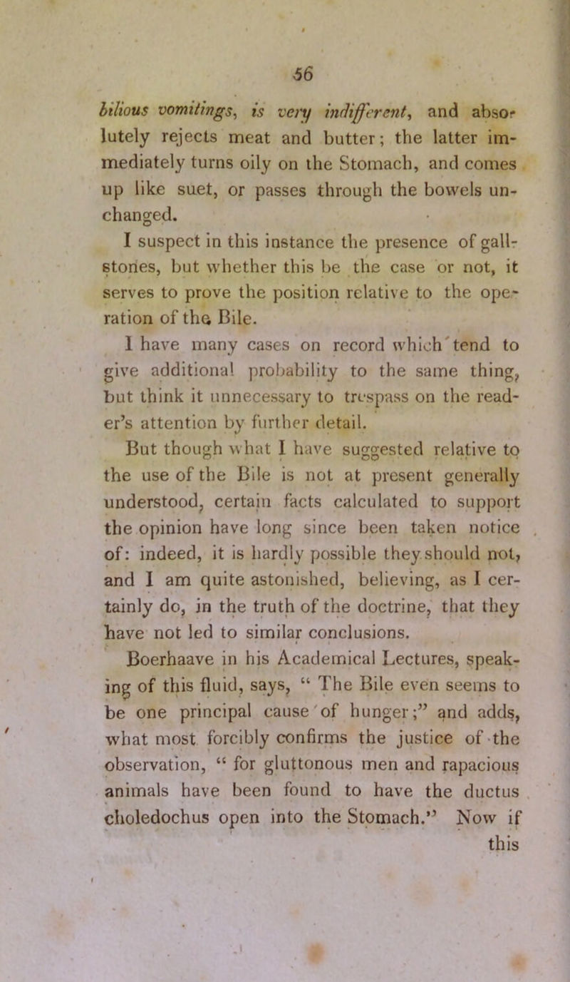 bilious vomitings^ is very indifferent^ and absor lutely rejects meat and butter; the latter im- mediately turns oily on the Stomach, and comes up like suet, or passes through the bowels un- changed. I suspect in this instance the presence of gallr i stones, but whether this be the case or not, it serves to prove the position relative to the ope- ration of the Bile. 1 have many cases on record which'tend to ' give additional probability to the same thing, but think it unnecessary to trespass on the read- er’s attention by further detail. But though what I have suggested relative to the use of the Bile is not at present generally understood, certain facts calculated to support the opinion have long since been taken notice . of: indeed, it is hardly possible they should not, and I am quite astonished, believing, as I cer- tainly do, in the truth of the doctrine, that they have not led to similar conclusions. Boerhaave in his Academical Lectures, speak- ing of this fluid, says, “ The Bile even seems to be one principal cause'of hunger;” and adds, what most forcibly confirms the justice of-the observation, “ for gluttonous men and rapacious animals have been found to have the ductus . choledochus open into the Stomach.” Now if this