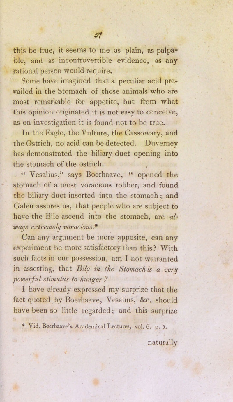 0 this be true, it seems to me as plain, as palpa-^ ble, and as incontrovertible evidence, as any rational person would require. Some have imagined that a peculiar acid pre- vailed in the Stomach of those animals who are most remarkable for appetite, but from what this opinion originated it is not easy to conceive, as on investigation it is found not to be true. In the Eagle, the Vulture, the Cassowary, and the Ostrich, no acid can be detected. Duverney lias demonstrated the biliary duct opening into the stomach of the ostrich. . “ Vesalius,’ says Boerhaave, “ opened the stomach of a most voracious robber, and found the biliary duct inserted into the stomach; and Galen assures us, that people who are subject to have the Bile ascend into the stomach, are <3/- waijs extremehj voracious* Can any argument be more apposite, can any experiment be more satisfactory than this? With such facts in our possession, am I not warranted in asserting, that Bile in the Stomach is a verif powerful stimulus to hunger P I have already expressed my surprize that the fact quoted by Boerhaave, Vesalius, &c. should have been so little regarded; and this surprize * Vid. Boerhaave’s Academical Lectures, vol. 6. p. 5. naturally