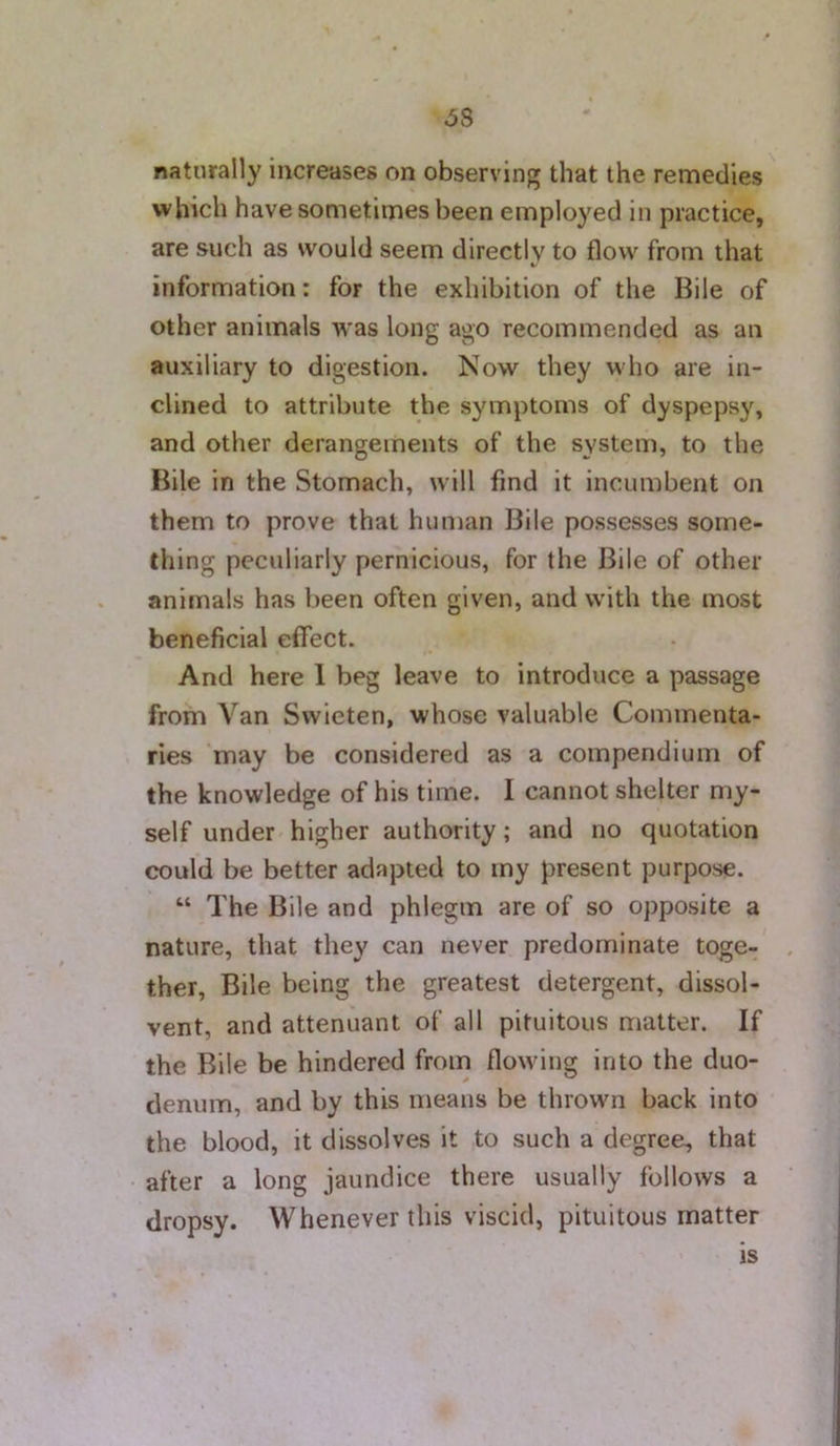 6S naturally increases on observing that the remedies which have sometimes been employed in practice, are such as would seem directly to flow from that information: for the exhibition of the Bile of other animals was long ago recommended as an auxiliary to digestion. Now they who are in- clined to attribute the symptoms of dyspepsy, and other derangements of the system, to the Bile in the Stomach, will find it incumbent on them to prove that human Bile possesses some- thing peculiarly pernicious, for the Bile of other animals has been often given, and with the most beneficial effect. And here 1 beg leave to introduce a passage from Van Swieten, whose valuable Commenta- ries may be considered as a compendium of the knowledge of his time. I cannot shelter my- self under higher authority; and no quotation could be better adapted to my present purpose. “ The Bile and phlegm are of so opposite a nature, that they can never predominate toge- . ther. Bile being the greatest detergent, dissol- vent, and attenuant of all pituitous matter. If the Bile be hindered from flowing into the duo- denum, and by this means be thrown back into the blood, it dissolves it to such a degree, that after a long jaundice there usually follows a dropsy. Whenever this viscid, pituitous matter is