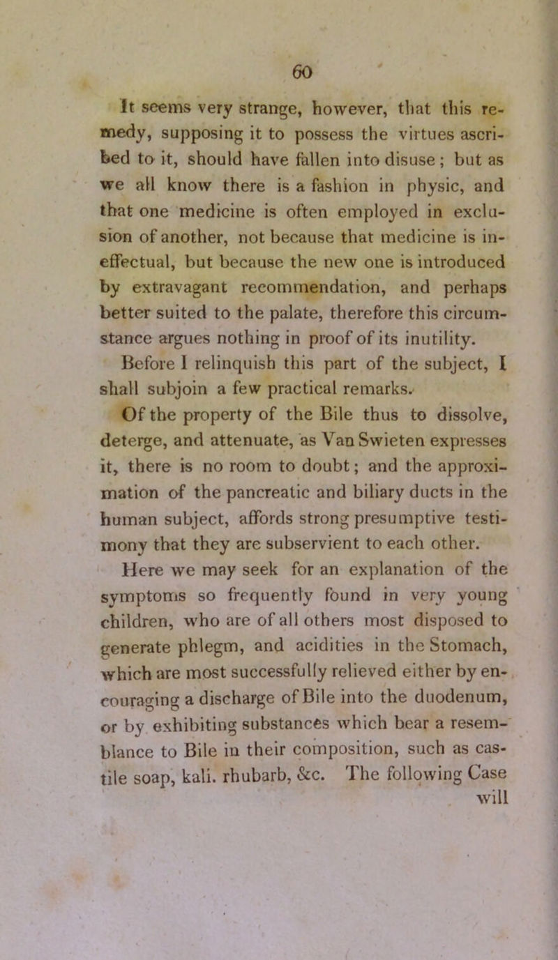 It seems very strange, however, that this re- medy, supposing it to possess the virtues ascri- bed to it, should have fallen into disuse; but as we all know there is a fashion in physic, and that one medicine is often employed in exclu- sion of another, not because that medicine is in- effectual, but because the new one is introduced by extravagant recommendation, and perhaps better suited to the palate, therefore this circum- stance argues nothing in proof of its inutility. Before I relinquish this part of the subject, I shall subjoin a few practical remarks. Of the property of the Bile thus to dissolve, deterge, and attenuate, as VanSwieten expresses it, there is no room to doubt; and the approxi- mation of the pancreatic and biliary ducts in the human subject, affords strong presumptive testi- mony that they are subservient to each other. Here we may seek for an explanation of the symptoms so frequently found in very young children, who are of all others most disposed to generate phlegm, and acidities in the Stomach, which are most successfully relieved either by en- couraging a discharge of Bile into the duodenum, or by exhibiting substances which bear a resem- blance to Bile in their composition, such as cas- tile soap, kali, rhubarb, &c. The following Case will